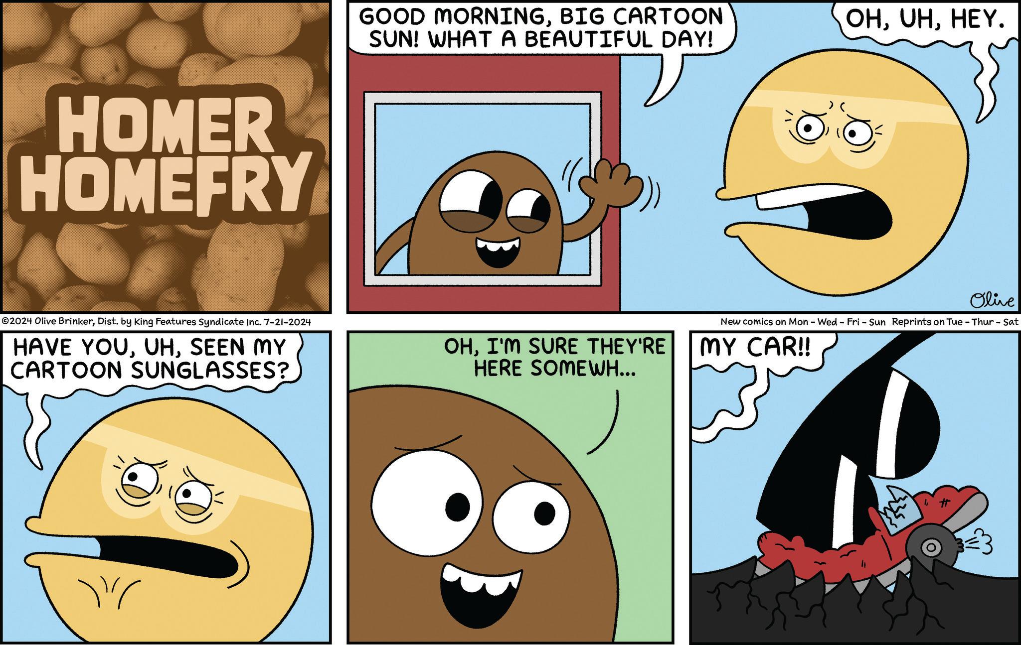 Gesture OCR: HOMER HOMEFRY GOOD MORNINGBIG CARTOON SUN! WHAT A BEAUTIFUL DAY! ©2024 Olive BrinkerDist. by King Features Syndicate Inc. 7-21-2024 HAVE YOUSEEN MY CARTOON SUNGLASSES? OHI'M SURE THEY'RE HERE SOMEWH... OHHEY. Olive New comics on Mon - Wed - Fri - Sun Reprints on Tue - Thur - Sat MY CAR!! HOMER HOMEFRY GOOD MORNINGBIG CARTOON SUN ! WHAT A BEAUTIFUL DAY ! © 2024 Olive BrinkerDist . by King Features Syndicate Inc. 7-21-2024 HAVE YOUSEEN MY CARTOON SUNGLASSES ? OHI'M SURE THEY'RE HERE SOMEWH ... OHHEY . Olive New comics on Mon - Wed - Fri - Sun Reprints on Tue - Thur - Sat MY CAR !!