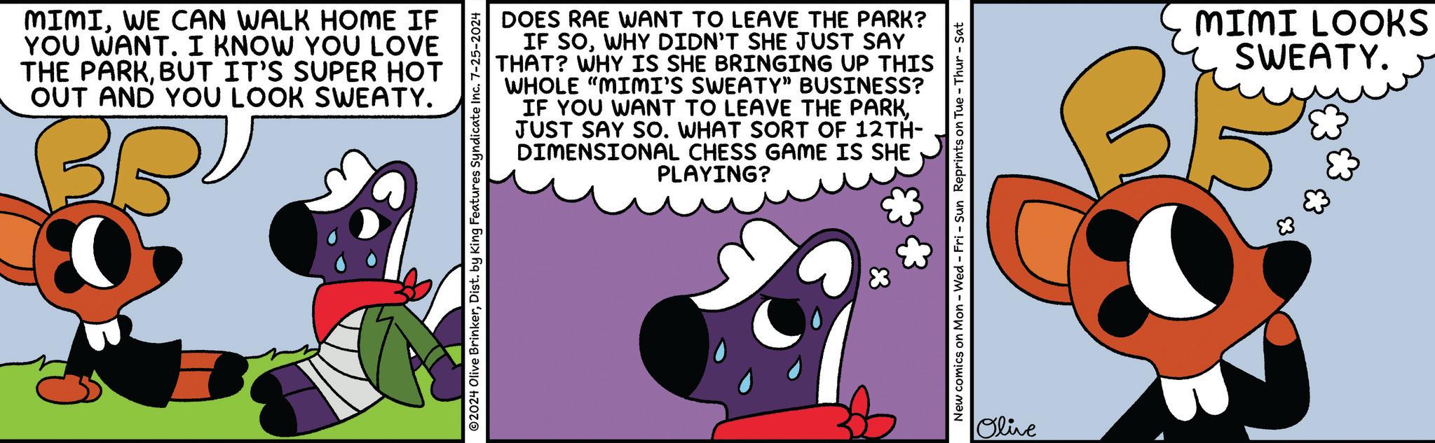 Magenta OCR: MIMIWE CAN WALK HOME IF YOU WANT. I KNOW YOU LOVE THE PARKBUT IT'S SUPER HOT OUT AND YOU LOOK SWEATY. BRU 0 DOES RAE WANT TO LEAVE THE PARK? IF SOWHY DIDN'T SHE JUST SAY THAT? WHY IS SHE BRINGING UP THIS WHOLE "MIMI'S SWEATY" BUSINESS? IF YOU WANT TO LEAVE THE PARKJUST SAY SO. WHAT SORT OF 12TH- DIMENSIONAL CHESS GAME IS SHE PLAYING? ©2024 Olive BrinkerDist. by King Features Syndicate Inc. 7-25-2024 New comics on Mon - Wed - Fri - Sun Reprints on Tue - Thur-Sat Olive MIMI LOOKS SWEATY. MIMIWE CAN WALK HOME IF YOU WANT . I KNOW YOU LOVE THE PARKBUT IT'S SUPER HOT OUT AND YOU LOOK SWEATY . BRU 0 DOES RAE WANT TO LEAVE THE PARK ? IF SOWHY DIDN'T SHE JUST SAY THAT ? WHY IS SHE BRINGING UP THIS WHOLE " MIMI'S SWEATY " BUSINESS ? IF YOU WANT TO LEAVE THE PARKJUST SAY SO . WHAT SORT OF 12TH- DIMENSIONAL CHESS GAME IS SHE PLAYING ? © 2024 Olive BrinkerDist . by King Features Syndicate Inc. 7-25-2024 New comics on Mon - Wed - Fri - Sun Reprints on Tue - Thur - Sat Olive MIMI LOOKS SWEATY .