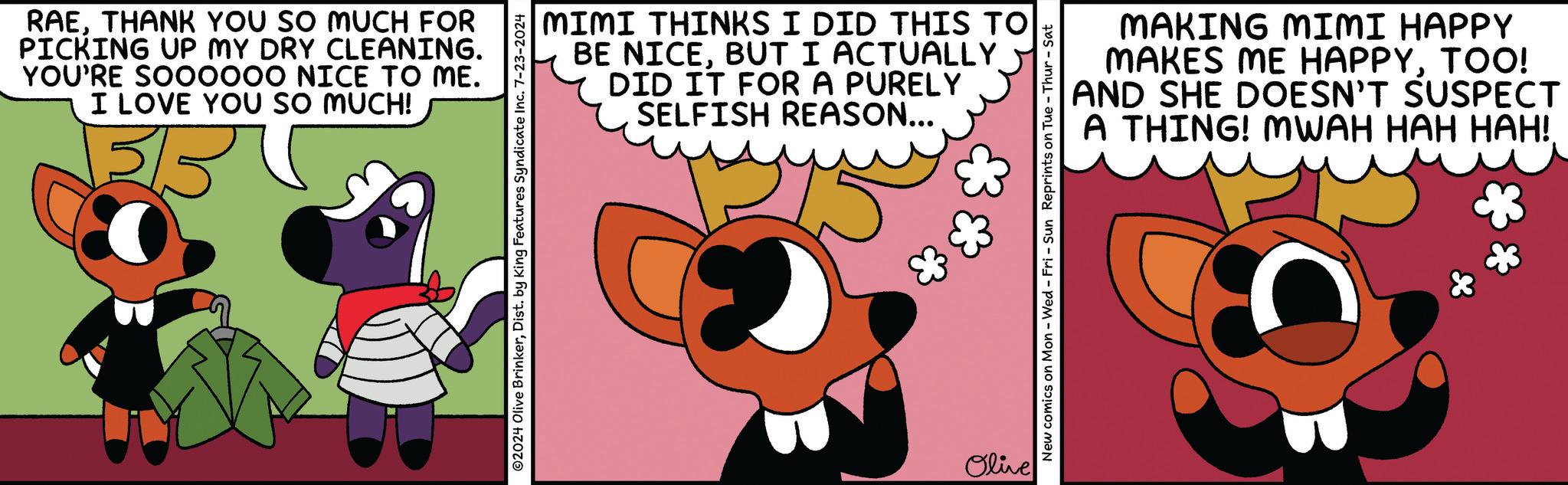 Animated cartoon OCR: RAETHANK YOU SO MUCH FOR PICKING UP MY DRY CLEANING. YOU'RE SOO0000 NICE TO ME. I LOVE YOU SO MUCH! 3/5 MIMI THINKS I DID THIS TO BE NICEBUT I ACTUALLY DID IT FOR A PURELY SELFISH REASON... ©2024 Olive BrinkerDist. by King Features Syndicate Inc. 7-23-2024 Olive MAKING MIMI HAPPY MAKES ME HAPPYTOO! AND SHE DOESN'T SUSPECT A THING! MWAH HAH HAH!. New comics on Mon - Wed - Fri - Sun Reprints on Tue-Thur - Sat RAETHANK YOU SO MUCH FOR PICKING UP MY DRY CLEANING . YOU'RE SOO0000 NICE TO ME . I LOVE YOU SO MUCH ! 3/5 MIMI THINKS I DID THIS TO BE NICEBUT I ACTUALLY DID IT FOR A PURELY SELFISH REASON ... © 2024 Olive BrinkerDist . by King Features Syndicate Inc. 7-23-2024 Olive MAKING MIMI HAPPY MAKES ME HAPPYTOO ! AND SHE DOESN'T SUSPECT A THING ! MWAH HAH HAH !. New comics on Mon - Wed - Fri - Sun Reprints on Tue - Thur - Sat