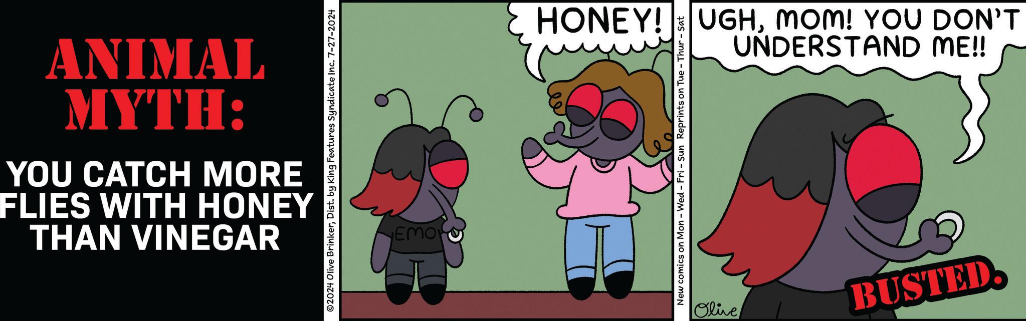 Sharing OCR: THAN VINEGAR FLIES WITH HONEY YOU CATCH MORE MYTH: ANIMAL ©2024 Olive BrinkerDist. by King Features Syndicate Inc. 7-27-2024 EMOR UNDERSTAND ME!! HONEY! UGHMOM! YOU DON'T New comics on Mon - Wed - Fri - Sun Reprints on Tue - Thur - Sat Olive BUSTED. THAN VINEGAR FLIES WITH HONEY YOU CATCH MORE MYTH : ANIMAL © 2024 Olive BrinkerDist . by King Features Syndicate Inc. 7-27-2024 EMOR UNDERSTAND ME !! HONEY ! UGHMOM ! YOU DON'T New comics on Mon - Wed - Fri - Sun Reprints on Tue - Thur - Sat Olive BUSTED .