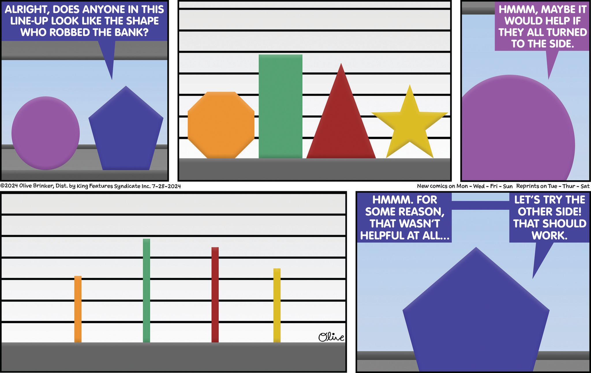 Screenshot OCR: ALRIGHTDOES ANYONE IN THIS LINE-UP LOOK LIKE THE SHAPE WHO ROBBED THE BANK? HMMMMAYBE IT WOULD HELP IF THEY ALL TURNED TO THE SIDE. 02024 Olive BrinkerDist. by King Features Syndicate Inc. 7-28-2024 Olive New comics on Mon - Wed - Fri - Sun Reprints on Tue - Thur - Sat HMMM. FOR SOME REASONTHAT WASN'T HELPFUL AT ALL... LET'S TRY THE OTHER SIDE! THAT SHOULD WORK. ALRIGHTDOES ANYONE IN THIS LINE - UP LOOK LIKE THE SHAPE WHO ROBBED THE BANK ? HMMMMAYBE IT WOULD HELP IF THEY ALL TURNED TO THE SIDE . 02024 Olive BrinkerDist . by King Features Syndicate Inc. 7-28-2024 Olive New comics on Mon - Wed - Fri - Sun Reprints on Tue - Thur - Sat HMMM . FOR SOME REASONTHAT WASN'T HELPFUL AT ALL ... LET'S TRY THE OTHER SIDE ! THAT SHOULD WORK .