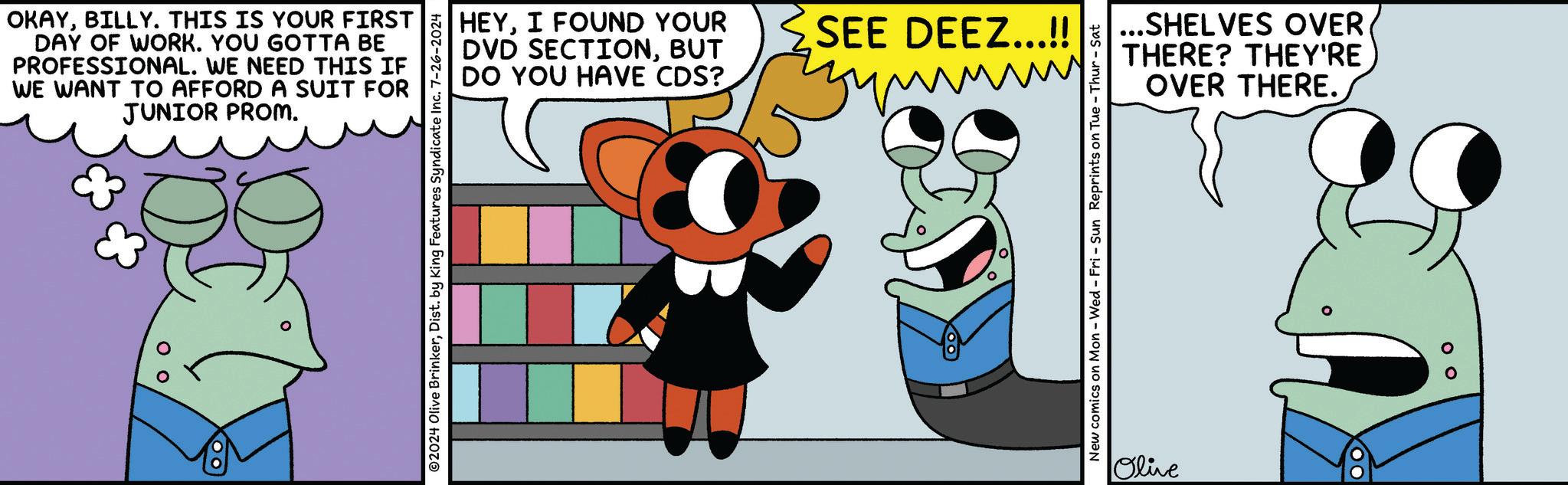 Smile OCR: OKAYBILLY. THIS IS YOUR FIRST DAY OF WORK. YOU GOTTA BE PROFESSIONAL. WE NEED THIS IF WE WANT TO AFFORD A SUIT FOR JUNIOR PROM. 0 0 ©2024 Olive BrinkerDist. by King Features Syndicate Inc. 7-26-2024 HEYI FOUND YOUR DVD SECTIONBUT DO YOU HAVE CDS? SEE DEEZ...!! you New comics on Mon - Wed - Fri - Sun Reprints on Tue - Thur-Sat ...SHELVES OVER. THERE? THEY'RE OVER THERE. Olive 00 OKAYBILLY . THIS IS YOUR FIRST DAY OF WORK . YOU GOTTA BE PROFESSIONAL . WE NEED THIS IF WE WANT TO AFFORD A SUIT FOR JUNIOR PROM . 0 0 © 2024 Olive BrinkerDist . by King Features Syndicate Inc. 7-26-2024 HEYI FOUND YOUR DVD SECTIONBUT DO YOU HAVE CDS ? SEE DEEZ ... !! you New comics on Mon - Wed - Fri - Sun Reprints on Tue - Thur - Sat ... SHELVES OVER . THERE ? THEY'RE OVER THERE . Olive 00