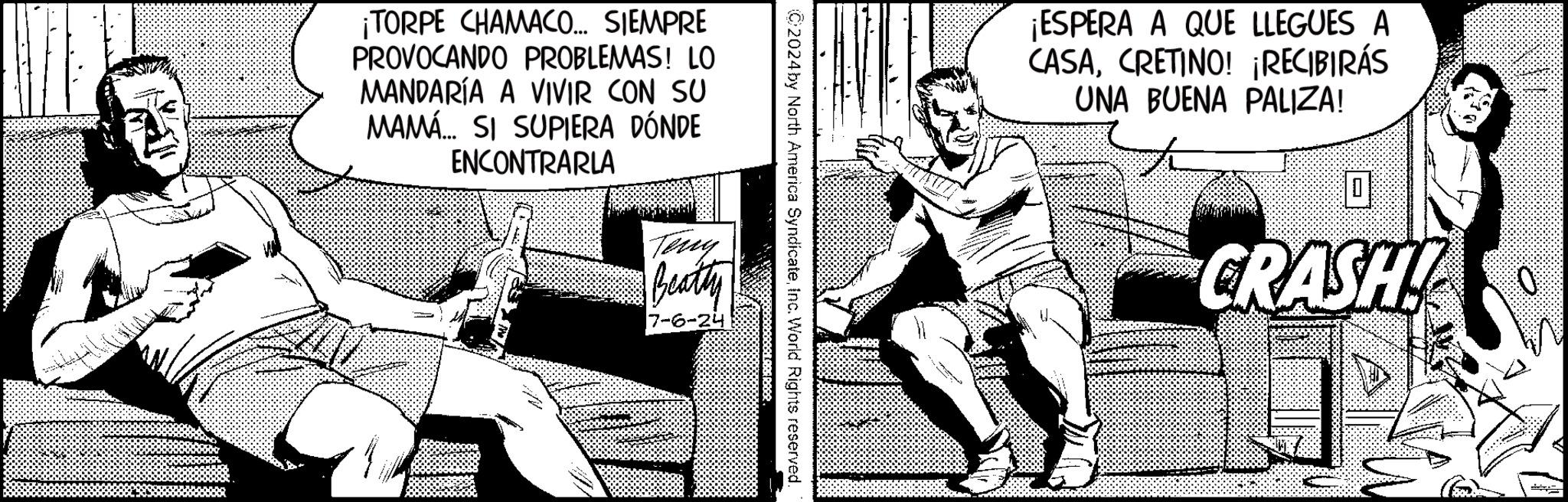 Illustration OCR: ¡TORPE CHAMACO... SIEMPRE PROVOCANDO PROBLEMAS! LO MANDARÍA A VIVIR CON SU MAMÁ... SI SUPIERA DÓNDE ENCONTRARLA 2024 by North America SyndicateInc. World Rights reserved. Teny Beatty 7-6-24 ¡ESPERA A QUE LLEGUES A CASACRETINO! ¡RECIBIRÁS UNA BUENA PALIZA! 0 CRASH! ¡ TORPE CHAMACO ... SIEMPRE PROVOCANDO PROBLEMAS ! LO MANDARÍA A VIVIR CON SU MAMÁ ... SI SUPIERA DÓNDE ENCONTRARLA 2024 by North America SyndicateInc. World Rights reserved . Teny Beatty 7-6-24 ¡ ESPERA A QUE LLEGUES A CASACRETINO ! ¡ RECIBIRÁS UNA BUENA PALIZA ! 0 CRASH !