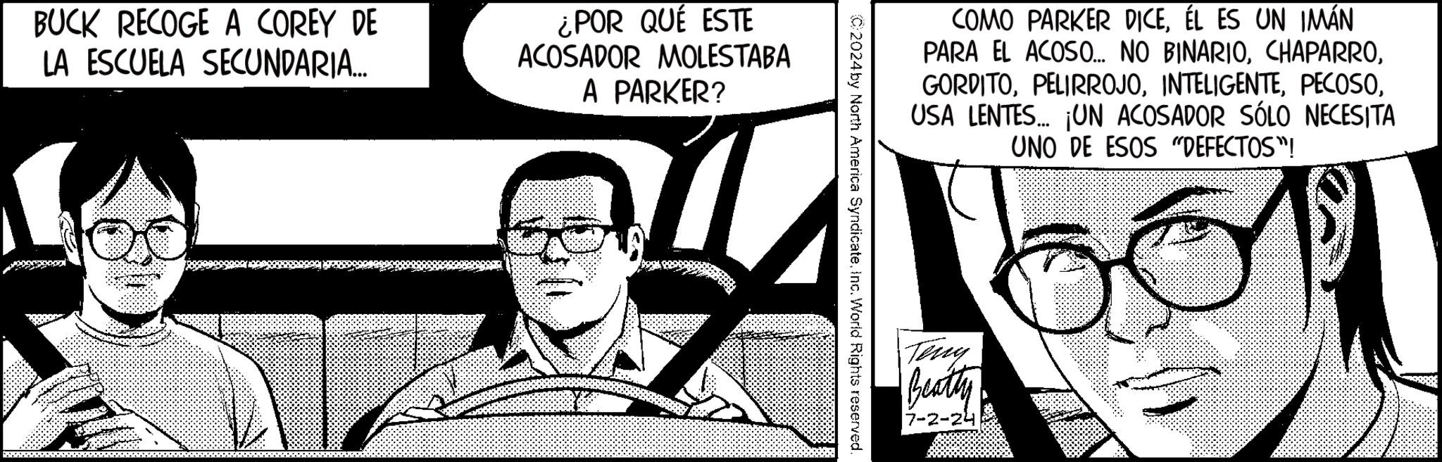 Illustration OCR: BUCK RECOGE A COREY DE LA ESCUELA SECUNDARIA... ¿POR QUÉ ESTE ACOSADOR MOLESTABA A PARKER? COMO PARKER DICEÉL ES UN IMÁN PARA EL ACOSO... NO BINARIOUSA LENTES... ¡UN ACOSADOR SÓLO NECESITA UNO DE ESOS "DEFECTOS"! ? ©2024 by North America SyndicateInc. World Rights reserved. Teny Beatty 7-2-24 BUCK RECOGE A COREY DE LA ESCUELA SECUNDARIA ... ¿ POR QUÉ ESTE ACOSADOR MOLESTABA A PARKER ? COMO PARKER DICEÉL ES UN IMÁN PARA EL ACOSO ... NO BINARIOUSA LENTES ... ¡ UN ACOSADOR SÓLO NECESITA UNO DE ESOS " DEFECTOS " ! ? © 2024 by North America SyndicateInc. World Rights reserved . Teny Beatty 7-2-24