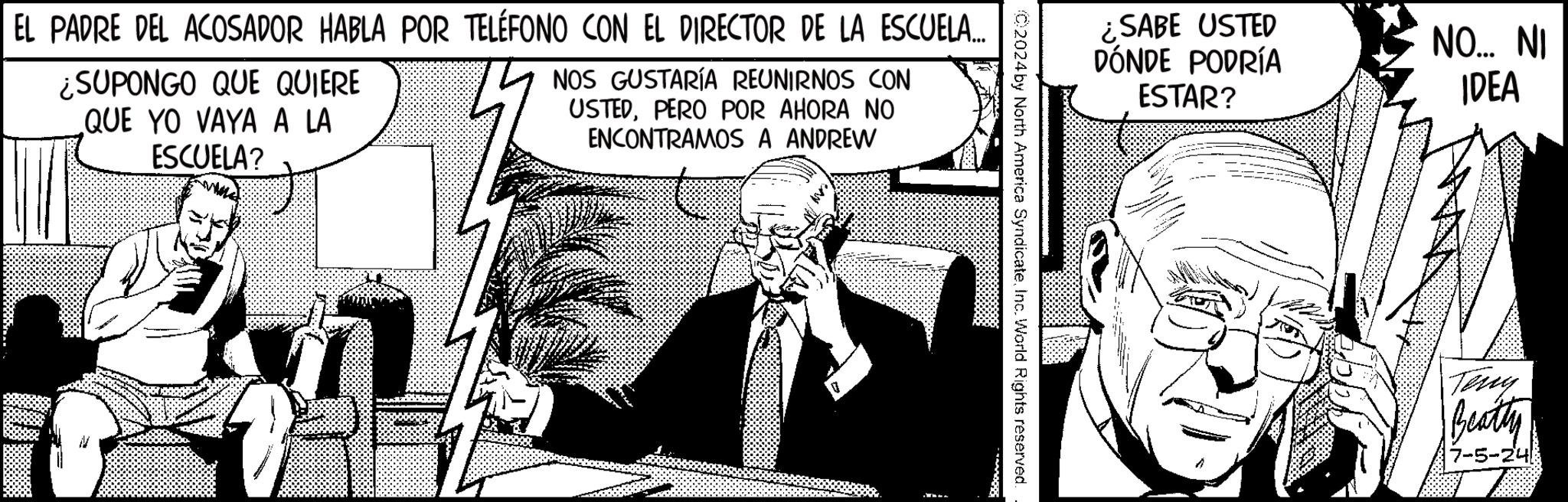 Fiction OCR: ¿SABE USTED DÓNDE PODRÍA ESTAR? NO... NI IDEA 2024 by North America SyndicateInc. World Rights reserved. EL PADRE DEL ACOSADOR HABLA POR TELÉFONO CON EL DIRECTOR DE LA ESCUELA... ¿SUPONGO QUE QUIERE QUE YO VAYA A LA ESCUELA? NOS GUSTARÍA REUNIRNOS CON USTEDPERO POR AHORA NO ENCONTRAMOS A ANDREW Teny Beatty 7-5-24 ¿ SABE USTED DÓNDE PODRÍA ESTAR ? NO ... NI IDEA 2024 by North America SyndicateInc. World Rights reserved . EL PADRE DEL ACOSADOR HABLA POR TELÉFONO CON EL DIRECTOR DE LA ESCUELA ... ¿ SUPONGO QUE QUIERE QUE YO VAYA A LA ESCUELA ? NOS GUSTARÍA REUNIRNOS CON USTEDPERO POR AHORA NO ENCONTRAMOS A ANDREW Teny Beatty 7-5-24