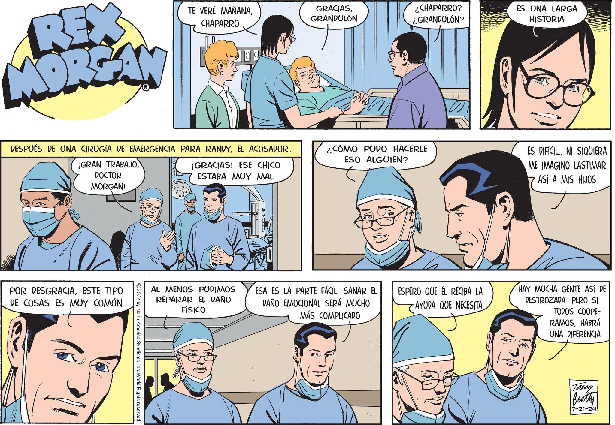 Blue OCR: REX MORGAN TE VERÉ MAÑANACHAPARRO GRACIASGRANDULÓN ¿CHAPARRO? ¿GRANDULÓN? ES UNA LARGA HISTORIA DESPUÉS DE UNA CIRUGÍA DE EMERGENCIA PARA RANDYEL ACOSADOR... ¡GRAN TRABAJODOCTOR MORGAN! ¡GRACIAS! ESE CHICO ESTABA MUY MAL POR DESGRACIAESTE TIPO DE COSAS ES MUY COMÚN 2024 by North America SyndicateInc. World Rights reserved. AL MENOS PUDIMOS REPARAR EL DAÑO FÍSICO ¿CÓMO PUDO HACERLE ESO ALGUIEN? ES DIFÍCIL... NI SIQUIERA ME IMAGINO LASTIMAR ASÍ A MIS HIJOS ESA ES LA PARTE FÁCIL. SANAR EL DAÑO EMOCIONAL SERÁ MUCHO MÁS COMPLICADO ESPERO QUE EL RECIBA LA AYUDA QUE NECESITA HAY MUCHA GENTE ASÍ DE DESTROZADA. PERO SI TODOS COOPE- RAMOSHABRÁ UNA DIFERENCIA Teny Beatty 7-21-24 REX MORGAN TE VERÉ MAÑANACHAPARRO GRACIASGRANDULÓN ¿ CHAPARRO ? ¿ GRANDULÓN ? ES UNA LARGA HISTORIA DESPUÉS DE UNA CIRUGÍA DE EMERGENCIA PARA RANDYEL ACOSADOR ... ¡ GRAN TRABAJODOCTOR MORGAN ! ¡ GRACIAS ! ESE CHICO ESTABA MUY MAL POR DESGRACIAESTE TIPO DE COSAS ES MUY COMÚN 2024 by North America SyndicateInc. World Rights reserved . AL MENOS PUDIMOS REPARAR EL DAÑO FÍSICO ¿ CÓMO PUDO HACERLE ESO ALGUIEN ? ES DIFÍCIL ... NI SIQUIERA ME IMAGINO LASTIMAR ASÍ A MIS HIJOS ESA ES LA PARTE FÁCIL . SANAR EL DAÑO EMOCIONAL SERÁ MUCHO MÁS COMPLICADO ESPERO QUE EL RECIBA LA AYUDA QUE NECESITA HAY MUCHA GENTE ASÍ DE DESTROZADA . PERO SI TODOS COOPE- RAMOSHABRÁ UNA DIFERENCIA Teny Beatty 7-21-24