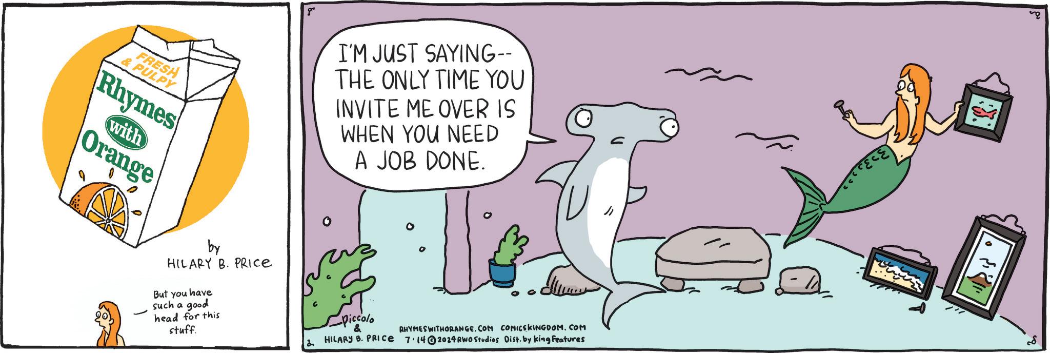 Sharing OCR: FRESH & PULPY Rhymes with Orange by HILARY B. PRICE But you have such a good head for this stuff. 8" 2 I'M JUST SAYING-- THE ONLY TIME YOU INVITE ME OVER IS WHEN YOU NEED A JOB DONE. -Piccolo ????. & RHYMES WITHORANGECOM COMICSKINGDOM.COM HILARY B. PRICE 7.14 2024RWO Studios Dist. by king features 88 FRESH & PULPY Rhymes with Orange by HILARY B. PRICE But you have such a good head for this stuff . 8 " 2 I'M JUST SAYING-- THE ONLY TIME YOU INVITE ME OVER IS WHEN YOU NEED A JOB DONE . -Piccolo ???? . & RHYMES WITHORANGECOM COMICSKINGDOM.COM HILARY B. PRICE 7.14 2024RWO Studios Dist . by king features 88