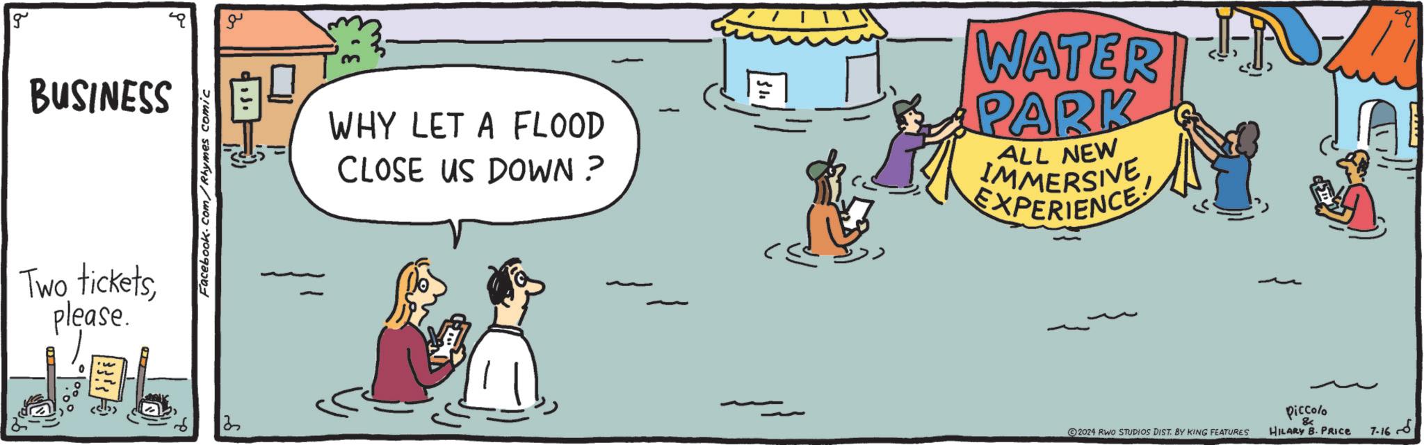 Fiction OCR: g BUSINESS Two ticketsplease. Facebook.com/Rhymes comic 13 ?? WHY LET A FLOOD CLOSE US DOWN? - WATER PARK ALL NEW IMMERSIVE EXPERIENCE Piccolo & ©2024 RWO STUDIOS DIST. BY KING FEATURES HILARY B. PRICE 7-16 ?? g BUSINESS Two ticketsplease . Facebook.com/Rhymes comic 13 ?? WHY LET A FLOOD CLOSE US DOWN ? - WATER PARK ALL NEW IMMERSIVE EXPERIENCE Piccolo & © 2024 RWO STUDIOS DIST . BY KING FEATURES HILARY B. PRICE 7-16 ??