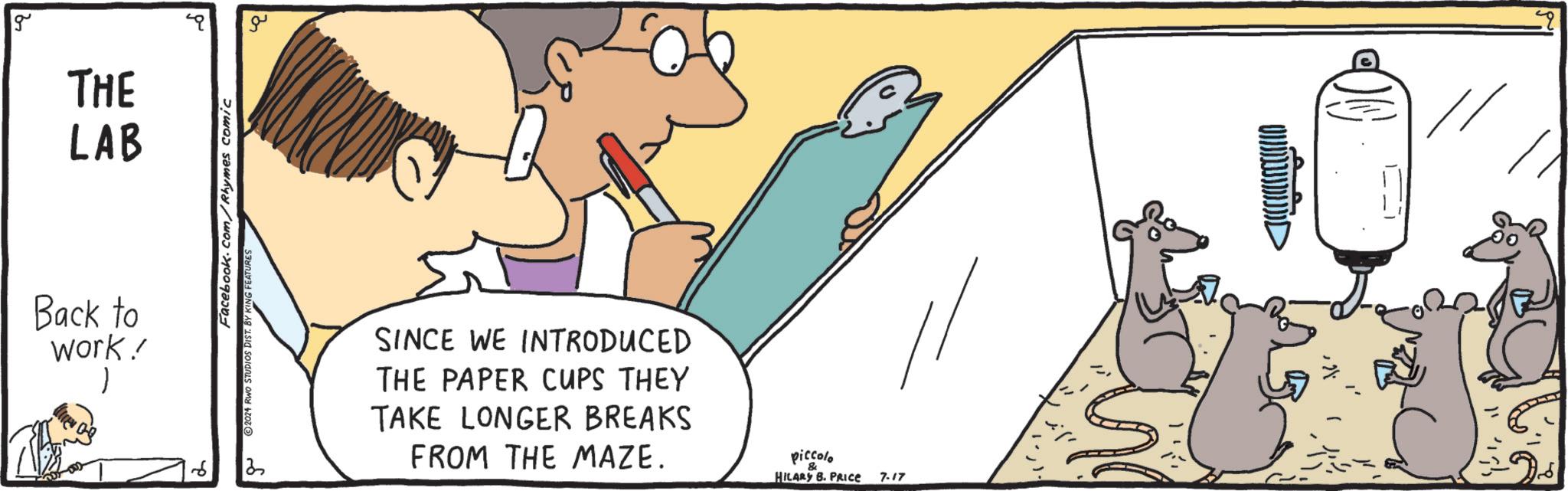 Line OCR: g THE LAB Back to work! Facebook.com/Rhymes comic ©2024 RWO STUDIOS DIST. BY KING FEATURES ?? ?? SINCE WE INTRODUCED THE PAPER CUPS THEY TAKE LONGER BREAKS FROM THE MAZE. piccolo & HILARY B. PRICE 7-17 >> g THE LAB Back to work ! Facebook.com/Rhymes comic © 2024 RWO STUDIOS DIST . BY KING FEATURES ?? ?? SINCE WE INTRODUCED THE PAPER CUPS THEY TAKE LONGER BREAKS FROM THE MAZE . piccolo & HILARY B. PRICE 7-17 >>