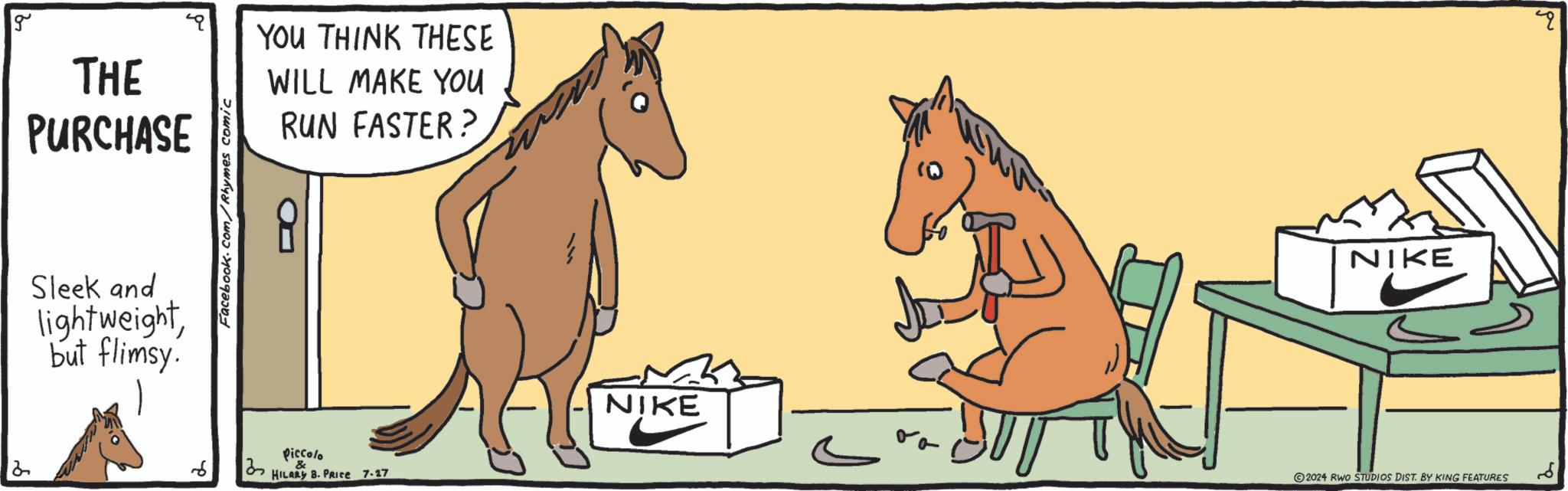 Terrestrial animal OCR: g THE PURCHASE Sleek and lightweightbut flimsy. Facebook.com/Rhymes comic YOU THINK THESE WILL MAKE YOU RUN FASTER? R Piccolo 2 6 ?? HILARY B. PRICE 7.27 NIKE NIKE 2024 RWO STUDIOS DIST. BY KING FEATURES g THE PURCHASE Sleek and lightweightbut flimsy . Facebook.com/Rhymes comic YOU THINK THESE WILL MAKE YOU RUN FASTER ? R Piccolo 2 6 ?? HILARY B. PRICE 7.27 NIKE NIKE 2024 RWO STUDIOS DIST . BY KING FEATURES