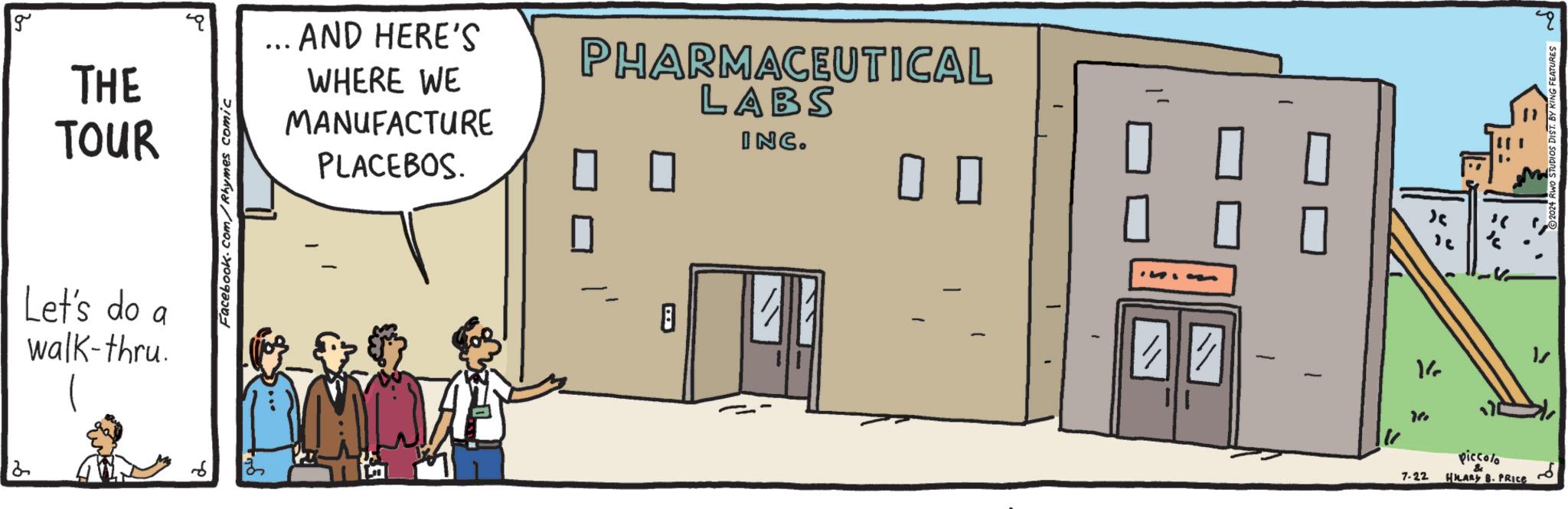 Room OCR: 8 g THE TOUR Facebook.com/Rhymes comic ... AND HERE'S WHERE WE MANUFACTURE PLACEBOS. PHARMACEUTICAL LABS INC. 0 0 Let's do a walk-thru. MAA ? " ? ? ? ? 7-22 piccolo & HILARY B. PRICE DIST. BY KING FEATURES 8 g THE TOUR Facebook.com/Rhymes comic ... AND HERE'S WHERE WE MANUFACTURE PLACEBOS . PHARMACEUTICAL LABS INC . 0 0 Let's do a walk - thru . MAA ? " ? ? ? ? 7-22 piccolo & HILARY B. PRICE DIST . BY KING FEATURES