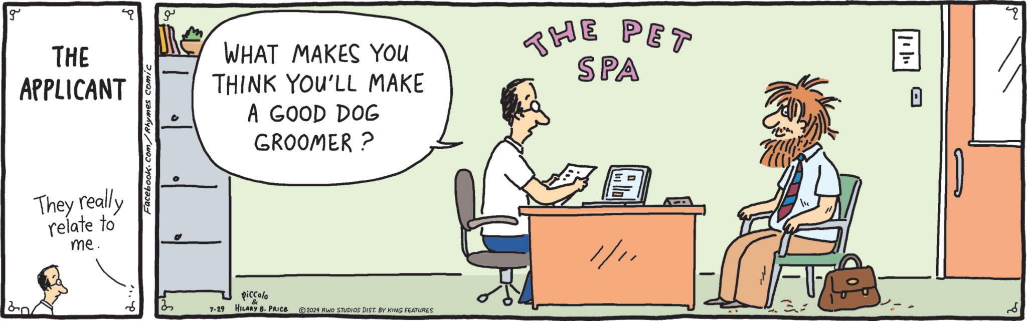 Parallel OCR: g THE APPLICANT 120 They really relate to me. Facebook.com/Rhymes comic ?? ? WHAT MAKES YOU THINK YOU'LL MAKE A GOOD DOG GROOMER ? THE PET SPA piccolo 7-29 HILARY B. PRICE 2024 RWO STUDIOS DIST. BY KING FEATURES 1/11 11/11 ? g THE APPLICANT 120 They really relate to me . Facebook.com/Rhymes comic ?? ? WHAT MAKES YOU THINK YOU'LL MAKE A GOOD DOG GROOMER ? THE PET SPA piccolo 7-29 HILARY B. PRICE 2024 RWO STUDIOS DIST . BY KING FEATURES 1/11 11/11 ?
