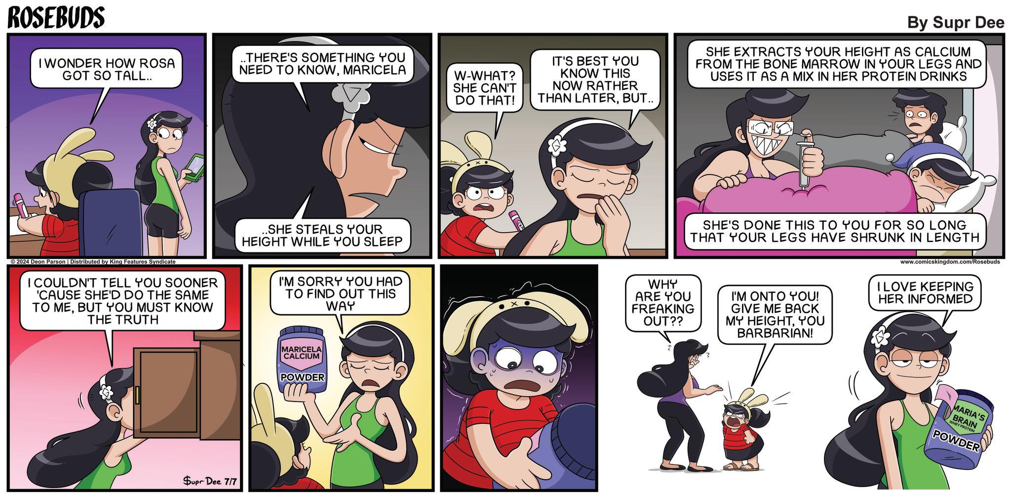 Comic book OCR: ROSEBUDS I WONDER HOW ROSA GOT SO TALL.. ..THERE'S SOMETHING YOU NEED TO KNOWMARICELA W-WHAT? SHE CAN'T DO THAT! IT'S BEST YOU KNOW THIS NOW RATHER THAN LATERBUT.. By Supr Dee SHE EXTRACTS YOUR HEIGHT AS CALCIUM FROM THE BONE MARROW IN YOUR LEGS AND USES IT AS A MIX IN HER PROTEIN DRINKS 2024 Deon Parson | Distributed by King Features Syndicate I COULDN'T TELL YOU SOONER 'CAUSE SHE'D DO THE SAME TO MEBUT YOU MUST KNOW THE TRUTH .SHE STEALS YOUR HEIGHT WHILE YOU SLEEP I'M SORRY YOU HAD TO FIND OUT THIS WAY WHY ARE YOU FREAKING OUT?? SHE'S DONE THIS TO YOU FOR SO LONG THAT YOUR LEGS HAVE SHRUNK IN LENGTH I'M ONTO YOU! GIVE ME BACK MY HEIGHTYOU BARBARIAN! www.comicskingdom.com/Rosebuds I LOVE KEEPING HER INFORMED Supr Dee 7/7 MARICELA CALCIUM POWDER MARIA'S BRAIN WHEY PROTEIN POWDER ROSEBUDS I WONDER HOW ROSA GOT SO TALL .. ..THERE'S SOMETHING YOU NEED TO KNOWMARICELA W - WHAT ? SHE CAN'T DO THAT ! IT'S BEST YOU KNOW THIS NOW RATHER THAN LATERBUT .. By Supr Dee SHE EXTRACTS YOUR HEIGHT AS CALCIUM FROM THE BONE MARROW IN YOUR LEGS AND USES IT AS A MIX IN HER PROTEIN DRINKS 2024 Deon Parson | Distributed by King Features Syndicate I COULDN'T TELL YOU SOONER ' CAUSE SHE'D DO THE SAME TO MEBUT YOU MUST KNOW THE TRUTH .SHE STEALS YOUR HEIGHT WHILE YOU SLEEP I'M SORRY YOU HAD TO FIND OUT THIS WAY WHY ARE YOU FREAKING OUT ?? SHE'S DONE THIS TO YOU FOR SO LONG THAT YOUR LEGS HAVE SHRUNK IN LENGTH I'M ONTO YOU ! GIVE ME BACK MY HEIGHTYOU BARBARIAN ! www.comicskingdom.com/Rosebuds I LOVE KEEPING HER INFORMED Supr Dee 7/7 MARICELA CALCIUM POWDER MARIA'S BRAIN WHEY PROTEIN POWDER