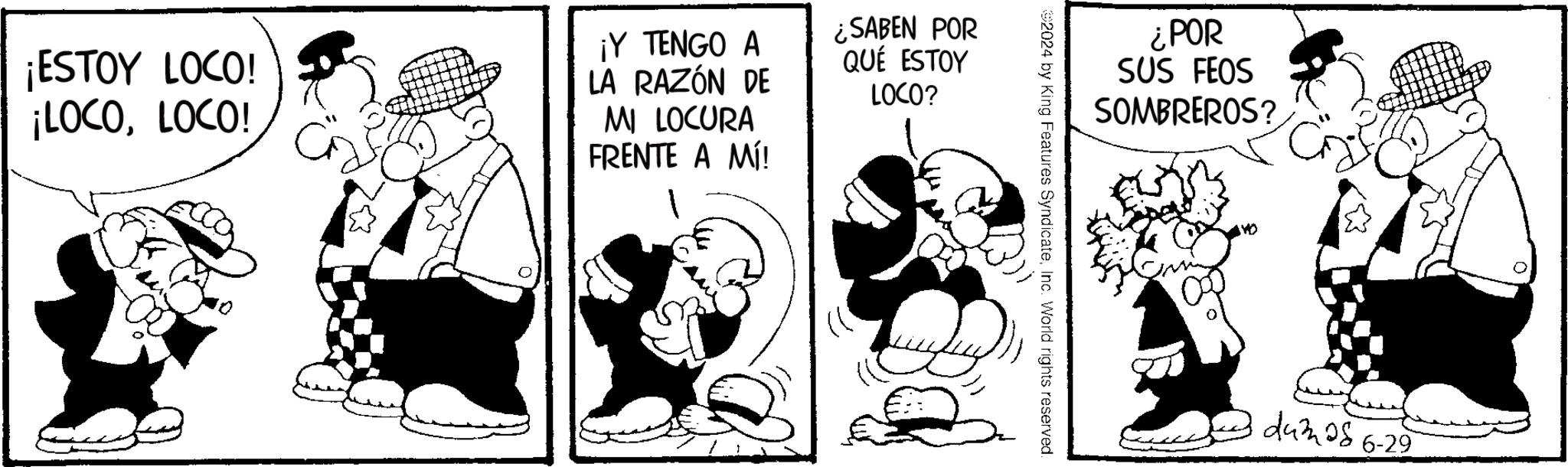 Art OCR: ¡ESTOY LOCO! ¡LOCOLOCO! ¡Y TENGO A LA RAZÓN DE MI LOCURA FRENTE A MÍ! ¿SABEN POR QUE ESTOY LOCO? ¿POR SUS FEOS SOMBREROS? 2024 by King Features SyndicateInc. World rights reserved. dumaš dum 28 6-29 ¡ ESTOY LOCO ! ¡ LOCOLOCO ! ¡ Y TENGO A LA RAZÓN DE MI LOCURA FRENTE A MÍ ! ¿ SABEN POR QUE ESTOY LOCO ? ¿ POR SUS FEOS SOMBREROS ? 2024 by King Features SyndicateInc. World rights reserved . dumaš dum 28 6-29