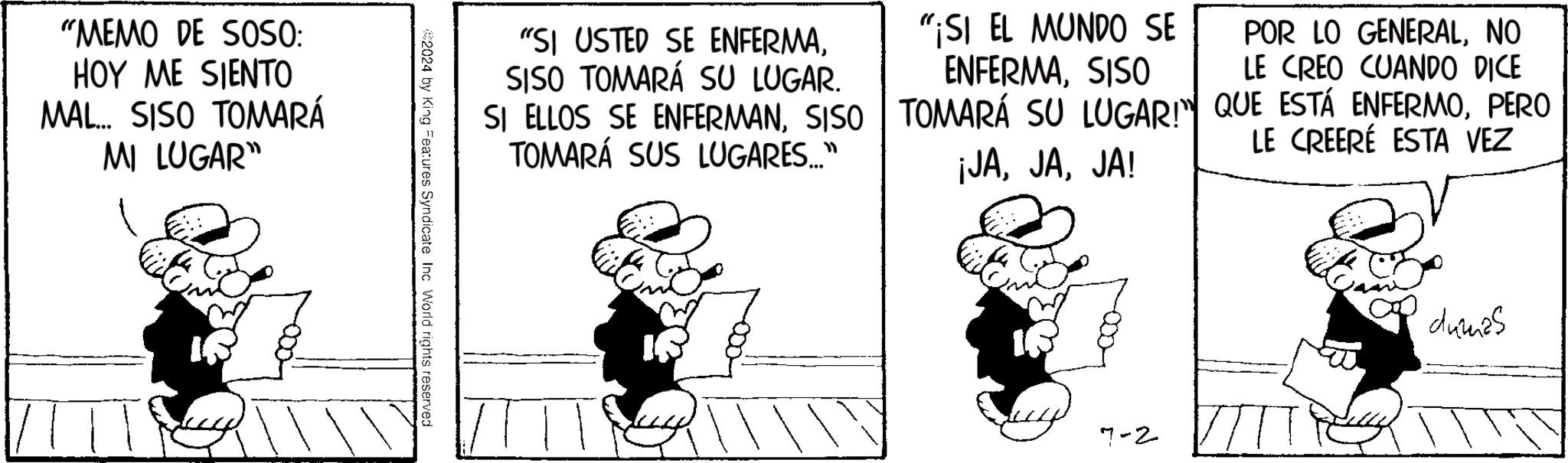 Fictional character OCR: "MEMO DE SOSO: HOY ME SIENTO MAL... SISO TOMARÁ MI LUGAR" "SI USTED SE ENFERMASISO TOMARÁ SU LUGAR. SI ELLOS SE ENFERMANSISO TOMARÁ SUS LUGARES..." "¡SI EL MUNDO SE ENFERMASISO POR LO GENERALNO LE CREO CUANDO DICE TOMARÁ SU LUGAR!" QUE ESTÁ ENFERMOPERO LE CREERÉ ESTA VEZ ¡JAJA! #2024 by King Features Syndicate Inc World rights reserved 7-2 dumas " MEMO DE SOSO : HOY ME SIENTO MAL ... SISO TOMARÁ MI LUGAR " " SI USTED SE ENFERMASISO TOMARÁ SU LUGAR . SI ELLOS SE ENFERMANSISO TOMARÁ SUS LUGARES ... " " ¡ SI EL MUNDO SE ENFERMASISO POR LO GENERALNO LE CREO CUANDO DICE TOMARÁ SU LUGAR ! " QUE ESTÁ ENFERMOPERO LE CREERÉ ESTA VEZ ¡ JAJA ! # 2024 by King Features Syndicate Inc World rights reserved 7-2 dumas