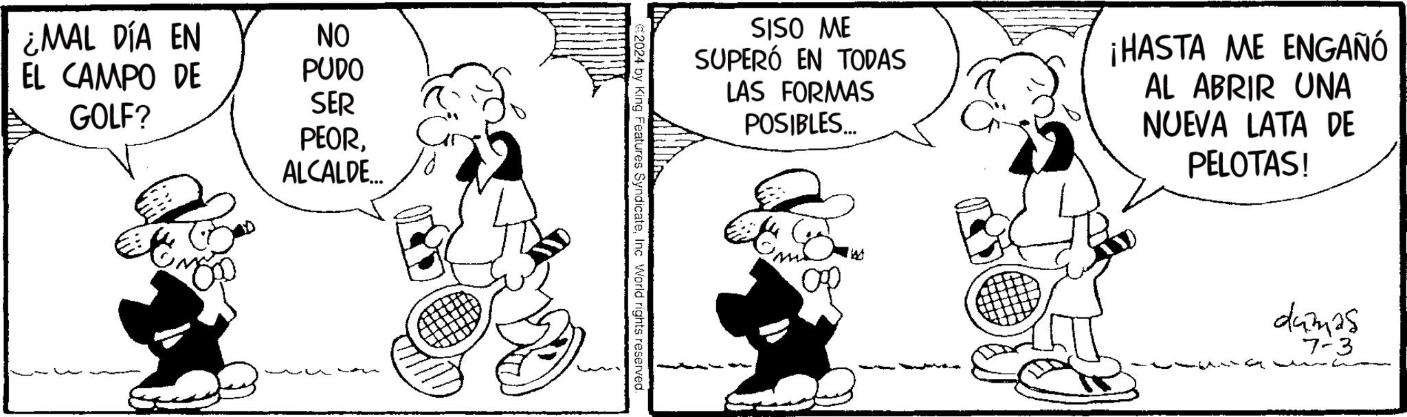 Rectangle OCR: ¿MAL DÍA EN EL CAMPO DE GOLF? NO PUDO SER PEORALCALDE... SISO ME SUPERÓ EN TODAS LAS FORMAS POSIBLES... ¡HASTA ME ENGAÑÓ AL ABRIR UNA NUEVA LATA DE PELOTAS! €2024 by King Features SyndicateInc World rights reserved dumas 7-3 ¿ MAL DÍA EN EL CAMPO DE GOLF ? NO PUDO SER PEORALCALDE ... SISO ME SUPERÓ EN TODAS LAS FORMAS POSIBLES ... ¡ HASTA ME ENGAÑÓ AL ABRIR UNA NUEVA LATA DE PELOTAS ! € 2024 by King Features SyndicateInc World rights reserved dumas 7-3