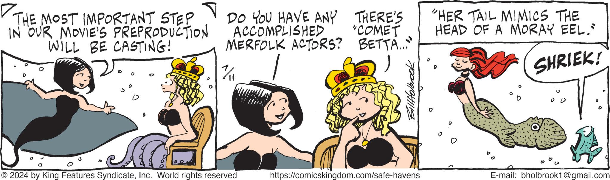 Font OCR: ? THE MOST IMPORTANT STEP IN OUR MOVIE'S PREPRODUCTION WILL BE CASTING! DO YOU HAVE ANY THERE'S ACCOMPLISHED "COMET MERFOLK ACTORS? 1/11 BETTA... Billfolbrook "HER TAIL MIMICS THE HEAD OF A MORAY EEL." SHRIEK! © 2024 by King Features SyndicateInc. World rights reserved https://comicskingdom.com/safe-havens E-mail: bholbrook1@gmail.com ? THE MOST IMPORTANT STEP IN OUR MOVIE'S PREPRODUCTION WILL BE CASTING ! DO YOU HAVE ANY THERE'S ACCOMPLISHED " COMET MERFOLK ACTORS ? 1/11 BETTA ... Billfolbrook " HER TAIL MIMICS THE HEAD OF A MORAY EEL . " SHRIEK ! © 2024 by King Features SyndicateInc. World rights reserved https://comicskingdom.com/safe-havens E - mail : bholbrook1@gmail.com