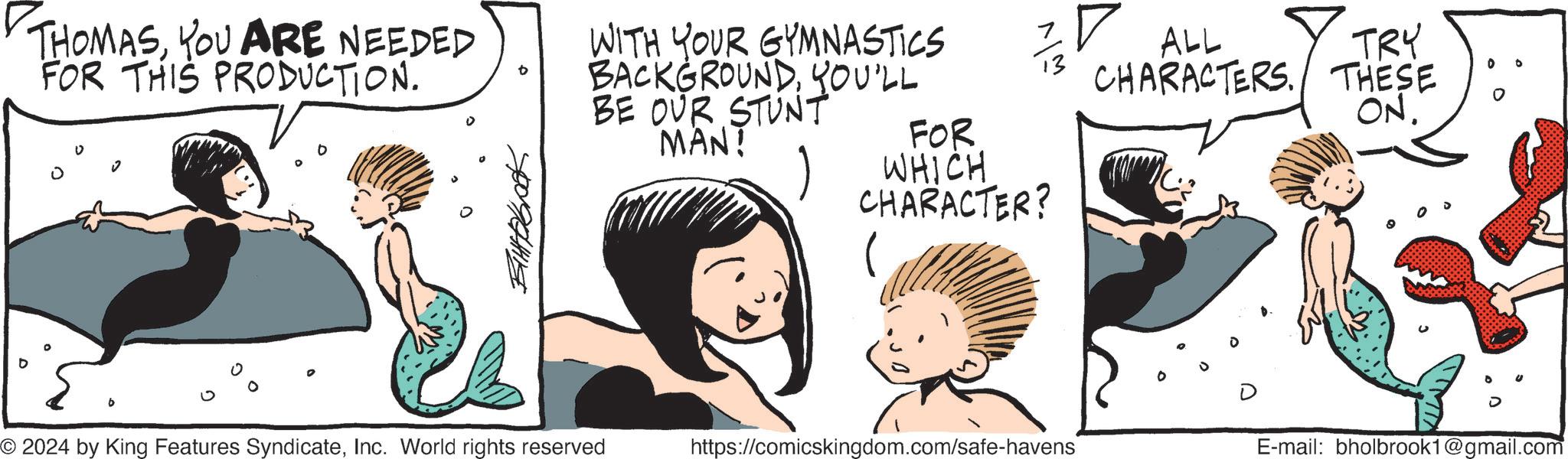 Organism OCR: D THOMASYOU ARE NEEDED FOR THIS PRODUCTION. WITH YOUR GYMNASTICS BACKGROUNDYOU'LL BE OUR STUNT MAN! w/v FOR WHICH CHARACTER? ? ALL TRY CHARACTERS. THESE ON. © 2024 by King Features SyndicateInc. World rights reserved https://comicskingdom.com/safe-havens E-mail: bholbrook1@gmail.com D THOMASYOU ARE NEEDED FOR THIS PRODUCTION . WITH YOUR GYMNASTICS BACKGROUNDYOU'LL BE OUR STUNT MAN ! w / v FOR WHICH CHARACTER ? ? ALL TRY CHARACTERS . THESE ON . © 2024 by King Features SyndicateInc. World rights reserved https://comicskingdom.com/safe-havens E - mail : bholbrook1@gmail.com