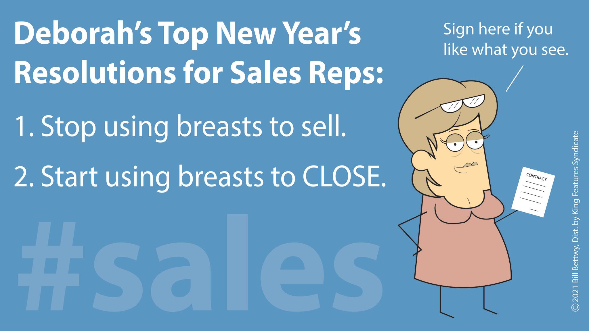 Rectangle OCR: Deborah's Top New Year's Resolutions for Sales Reps: 1. Stop using breasts to sell. 2. Start using breasts to CLOSE. #sales Sign here if you like what you see. CONTRACT 2021 Bill BettwyDist. by King Features Syndicate Deborah's Top New Year's Resolutions for Sales Reps : 1. Stop using breasts to sell . 2. Start using breasts to CLOSE . #sales Sign here if you like what you see . CONTRACT 2021 Bill BettwyDist . by King Features Syndicate