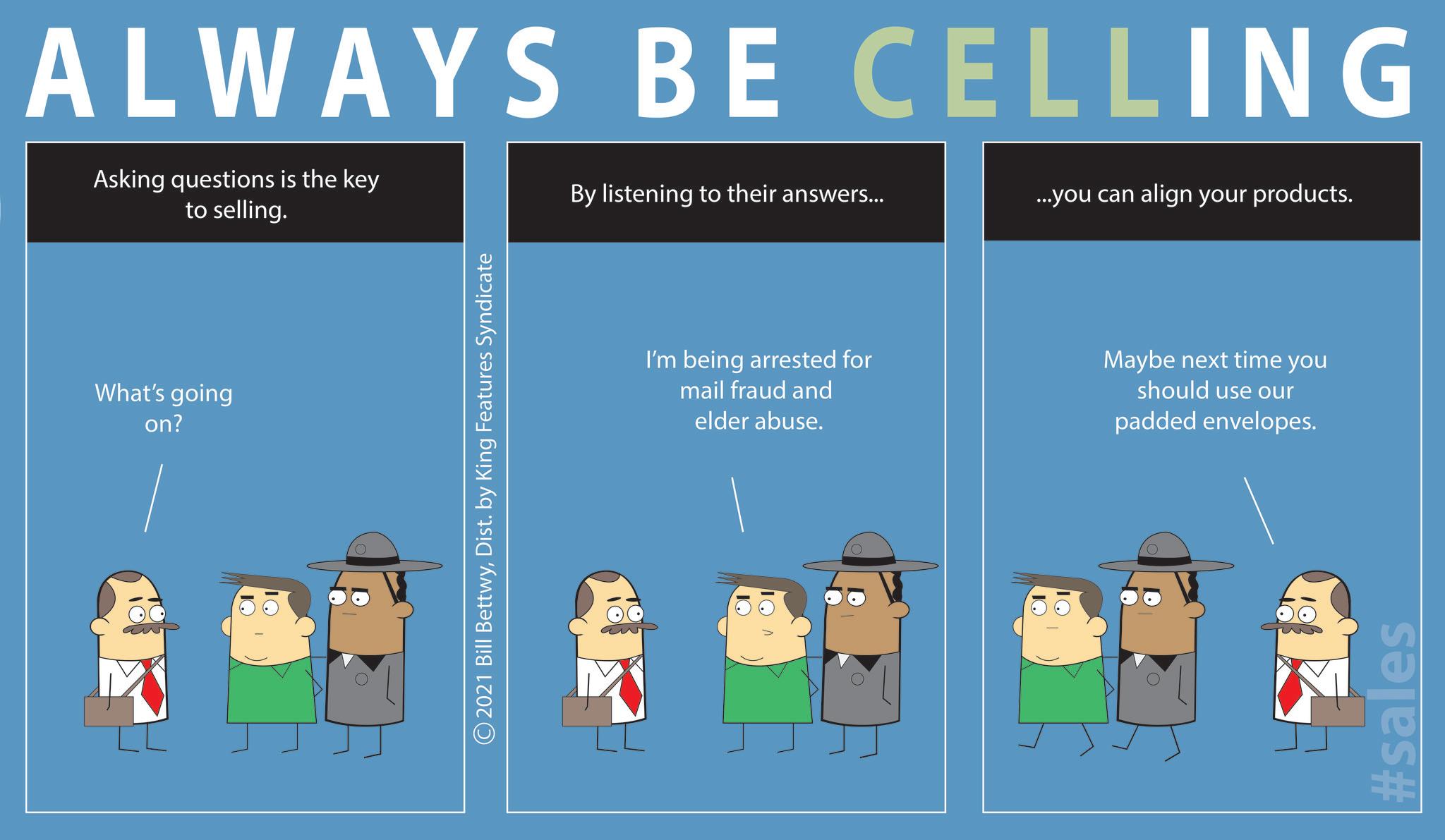Fiction OCR: ALWAYS BE CELLING What's going on? Asking questions is the key to selling. By listening to their answers... ...you can align your products. 2021 Bill BettwyDist. by King Features Syndicate I'm being arrested for mail fraud and elder abuse. Maybe next time you should use our padded envelopes. #sales ALWAYS BE CELLING What's going on ? Asking questions is the key to selling . By listening to their answers ... ... you can align your products . 2021 Bill BettwyDist . by King Features Syndicate I'm being arrested for mail fraud and elder abuse . Maybe next time you should use our padded envelopes . #sales