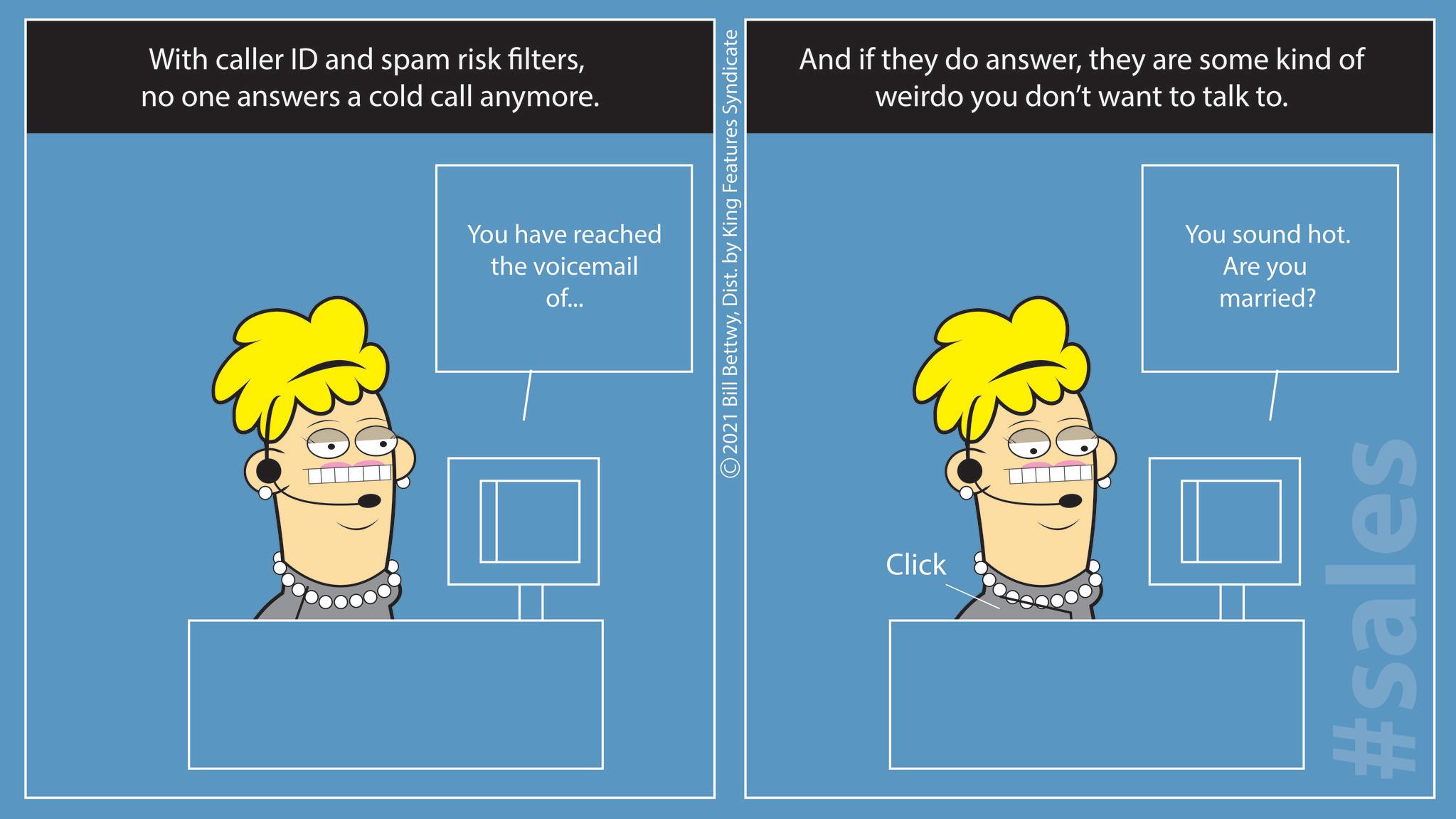 Happy OCR: With caller ID and spam risk filtersno one answers a cold call anymore. You have reached the voicemail of... 2021 Bill BettwyDist. by King Features Syndicate Click And if they do answerthey are some kind of weirdo you don't want to talk to. You sound hot. Are you married? #sales With caller ID and spam risk filtersno one answers a cold call anymore . You have reached the voicemail of ... 2021 Bill BettwyDist . by King Features Syndicate Click And if they do answerthey are some kind of weirdo you don't want to talk to . You sound hot . Are you married ? #sales