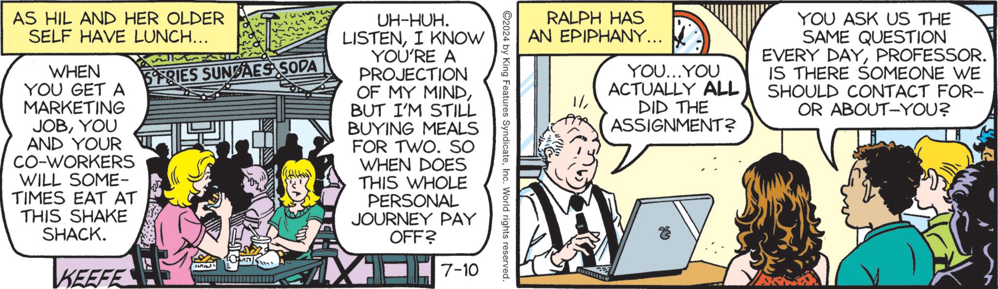 Art OCR: RALPH HAS AN EPIPHANY... YOU...YOU ACTUALLY ALL DID THE ASSIGNMENT? YOU ASK US THE SAME QUESTION EVERY DAYPROFESSOR. IS THERE SOMEONE WE SHOULD CONTACT FOR- OR ABOUT YOU? 2024 by King Features SyndicateInc. World rights reserved. AS HIL AND HER OLDER SELF HAVE LUNCH... WHEN YOU GET A MARKETING JOBYOU AND YOUR CO-WORKERS WILL SOME- TIMES EAT AT THIS SHAKE SHACK. KEEFE SERIES SUNDAES SODA IMIL UH-HUH. LISTENI KNOW YOU'RE A PROJECTION OF MY MINDBUT I'M STILL BUYING MEALS FOR TWO. SO WHEN DOES THIS WHOLE PERSONAL JOURNEY PAY OFF? 7-10 RALPH HAS AN EPIPHANY ... YOU ... YOU ACTUALLY ALL DID THE ASSIGNMENT ? YOU ASK US THE SAME QUESTION EVERY DAYPROFESSOR . IS THERE SOMEONE WE SHOULD CONTACT FOR- OR ABOUT YOU ? 2024 by King Features SyndicateInc. World rights reserved . AS HIL AND HER OLDER SELF HAVE LUNCH ... WHEN YOU GET A MARKETING JOBYOU AND YOUR CO - WORKERS WILL SOME- TIMES EAT AT THIS SHAKE SHACK . KEEFE SERIES SUNDAES SODA IMIL UH - HUH . LISTENI KNOW YOU'RE A PROJECTION OF MY MINDBUT I'M STILL BUYING MEALS FOR TWO . SO WHEN DOES THIS WHOLE PERSONAL JOURNEY PAY OFF ? 7-10