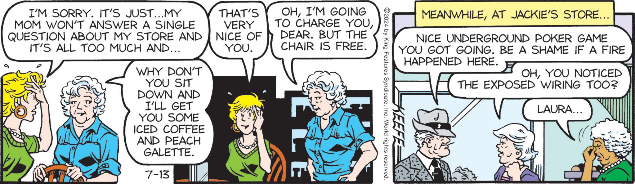Comics OCR: MEANWHILEAT JACKIE'S STORE... NICE UNDERGROUND POKER GAME YOU GOT GOING. BE A SHAME IF A FIRE HAPPENED HERE. OHYOU NOTICED THE EXPOSED WIRING TOO? KEEFE 2024 by King Features SyndicateInc. World rights reserved. I'M SORRY. IT'S JUST...MY MOM WON'T ANSWER A SINGLE QUESTION ABOUT MY STORE AND IT'S ALL TOO MUCH AND... WHY DON'T YOU SIT DOWN AND I'LL GET YOU SOME ICED COFFEE AND PEACH GALETTE. 7-13 THAT'S VERY NICE OF YOU. OHI'M GOING TO CHARGE YOUDEAR. BUT THE CHAIR IS FREE. LLE LAURA... 2 MEANWHILEAT JACKIE'S STORE ... NICE UNDERGROUND POKER GAME YOU GOT GOING . BE A SHAME IF A FIRE HAPPENED HERE . OHYOU NOTICED THE EXPOSED WIRING TOO ? KEEFE 2024 by King Features SyndicateInc. World rights reserved . I'M SORRY . IT'S JUST ... MY MOM WON'T ANSWER A SINGLE QUESTION ABOUT MY STORE AND IT'S ALL TOO MUCH AND ... WHY DON'T YOU SIT DOWN AND I'LL GET YOU SOME ICED COFFEE AND PEACH GALETTE . 7-13 THAT'S VERY NICE OF YOU . OHI'M GOING TO CHARGE YOUDEAR . BUT THE CHAIR IS FREE . LLE LAURA ... 2