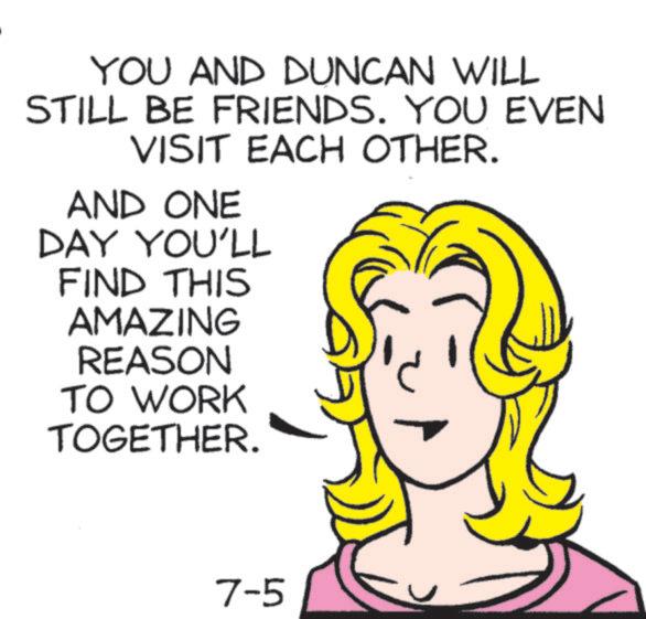 Font OCR: YOU AND DUNCAN WILL STILL BE FRIENDS. YOU EVEN VISIT EACH OTHER. AND ONE DAY YOU'LL FIND THIS AMAZING REASON TO WORK TOGETHER. 7-5 YOU AND DUNCAN WILL STILL BE FRIENDS . YOU EVEN VISIT EACH OTHER . AND ONE DAY YOU'LL FIND THIS AMAZING REASON TO WORK TOGETHER . 7-5