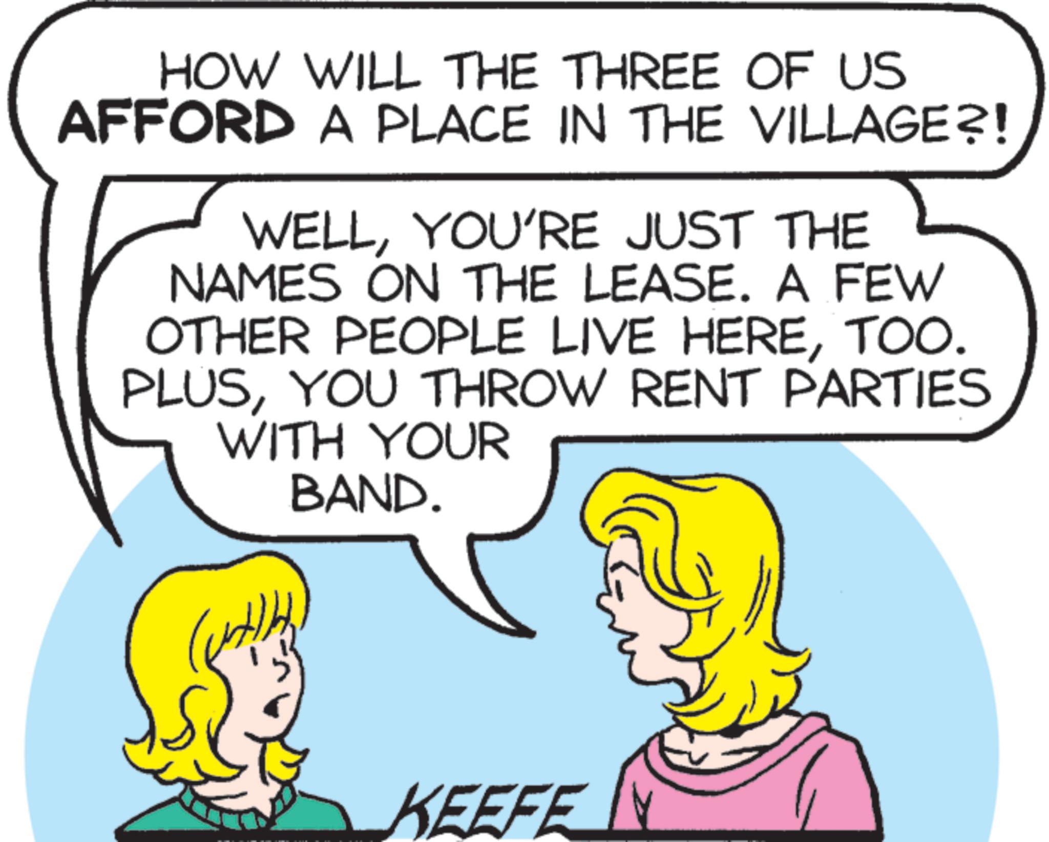 Font OCR: HOW WILL THE THREE OF US AFFORD A PLACE IN THE VILLAGE?! WELLYOU'RE JUST THE NAMES ON THE LEASE. A FEW OTHER PEOPLE LIVE HERETOO. PLUSYOU THROW RENT PARTIES WITH YOUR BAND. KEEFE HOW WILL THE THREE OF US AFFORD A PLACE IN THE VILLAGE ?! WELLYOU'RE JUST THE NAMES ON THE LEASE . A FEW OTHER PEOPLE LIVE HERETOO . PLUSYOU THROW RENT PARTIES WITH YOUR BAND . KEEFE