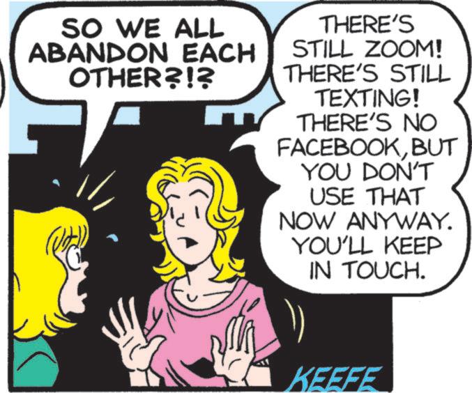 Art OCR: SO WE ALL ABANDON EACH OTHER?!? THERE'S STILL ZOOM! THERE'S STILL TEXTING! THERE'S NO FACEBOOKBUT YOU DON'T USE THAT NOW ANYWAY. YOU'LL KEEP IN TOUCH. KEEFE SO WE ALL ABANDON EACH OTHER ? ! ? THERE'S STILL ZOOM ! THERE'S STILL TEXTING ! THERE'S NO FACEBOOKBUT YOU DON'T USE THAT NOW ANYWAY . YOU'LL KEEP IN TOUCH . KEEFE