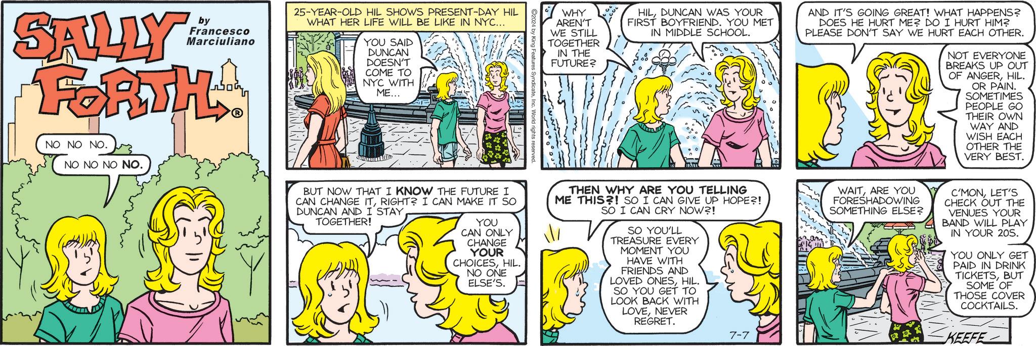 Comic book OCR: SALLY by Francesco Marciuliano FORTHA NO NO NO. NO NO NO NO. 25-YEAR-OLD HIL SHOWS PRESENT-DAY HIL WHAT HER LIFE WILL BE LIKE IN NYC... YOU SAID DUNCAN DOESN'T COME TO NYC WITH ME... WHY AREN'T WE STILL TOGETHER IN THE FUTURE? HILDUNCAN WAS YOUR FIRST BOYFRIEND. YOU MET IN MIDDLE SCHOOL. AND IT'S GOING GREAT! WHAT HAPPENS? DOES HE HURT ME? DO I HURT HIM? PLEASE DON'T SAY WE HURT EACH OTHER. NOT EVERYONE BREAKS UP OUT OF ANGERHIL. OR PAIN. SOMETIMES PEOPLE GO THEIR OWN WAY AND WISH EACH BUT NOW THAT I KNOW THE FUTURE I CAN CHANGE ITRIGHT? I CAN MAKE IT SO DUNCAN AND I STAYTOGETHER! YOU CAN ONLY CHANGE YOUR CHOICESHIL. NO ONE ELSE'S. THEN WHY ARE YOU TELLING ME THIS?! SO I CAN GIVE UP HOPE?! SO I CAN CRY NOW?! SO YOU'LL TREASURE EVERY MOMENT YOU HAVE WITH FRIENDS AND LOVED ONESHIL. SO YOU GET TO LOOK BACK WITH LOVENEVER REGRET. 7-7 =614 OTHER THE VERY BEST. WAITARE YOU FORESHADOWING SOMETHING ELSE? C'MONLET'S CHECK OUT THE VENUES YOUR BAND WILL PLAY IN YOUR 205. YOU ONLY GET PAID IN DRINK TICKETSBUT SOME OF THOSE COVER COCKTAILS. KEEFE SALLY by Francesco Marciuliano FORTHA NO NO NO . NO NO NO NO . 25 - YEAR - OLD HIL SHOWS PRESENT - DAY HIL WHAT HER LIFE WILL BE LIKE IN NYC ... YOU SAID DUNCAN DOESN'T COME TO NYC WITH ME ... WHY AREN'T WE STILL TOGETHER IN THE FUTURE ? HILDUNCAN WAS YOUR FIRST BOYFRIEND . YOU MET IN MIDDLE SCHOOL . AND IT'S GOING GREAT ! WHAT HAPPENS ? DOES HE HURT ME ? DO I HURT HIM ? PLEASE DON'T SAY WE HURT EACH OTHER . NOT EVERYONE BREAKS UP OUT OF ANGERHIL . OR PAIN . SOMETIMES PEOPLE GO THEIR OWN WAY AND WISH EACH BUT NOW THAT I KNOW THE FUTURE I CAN CHANGE ITRIGHT ? I CAN MAKE IT SO DUNCAN AND I STAYTOGETHER ! YOU CAN ONLY CHANGE YOUR CHOICESHIL . NO ONE ELSE'S . THEN WHY ARE YOU TELLING ME THIS ?! SO I CAN GIVE UP HOPE ?! SO I CAN CRY NOW ?! SO YOU'LL TREASURE EVERY MOMENT YOU HAVE WITH FRIENDS AND LOVED ONESHIL . SO YOU GET TO LOOK BACK WITH LOVENEVER REGRET . 7-7 = 614 OTHER THE VERY BEST . WAITARE YOU FORESHADOWING SOMETHING ELSE ? C'MONLET'S CHECK OUT THE VENUES YOUR BAND WILL PLAY IN YOUR 205 . YOU ONLY GET PAID IN DRINK TICKETSBUT SOME OF THOSE COVER COCKTAILS . KEEFE