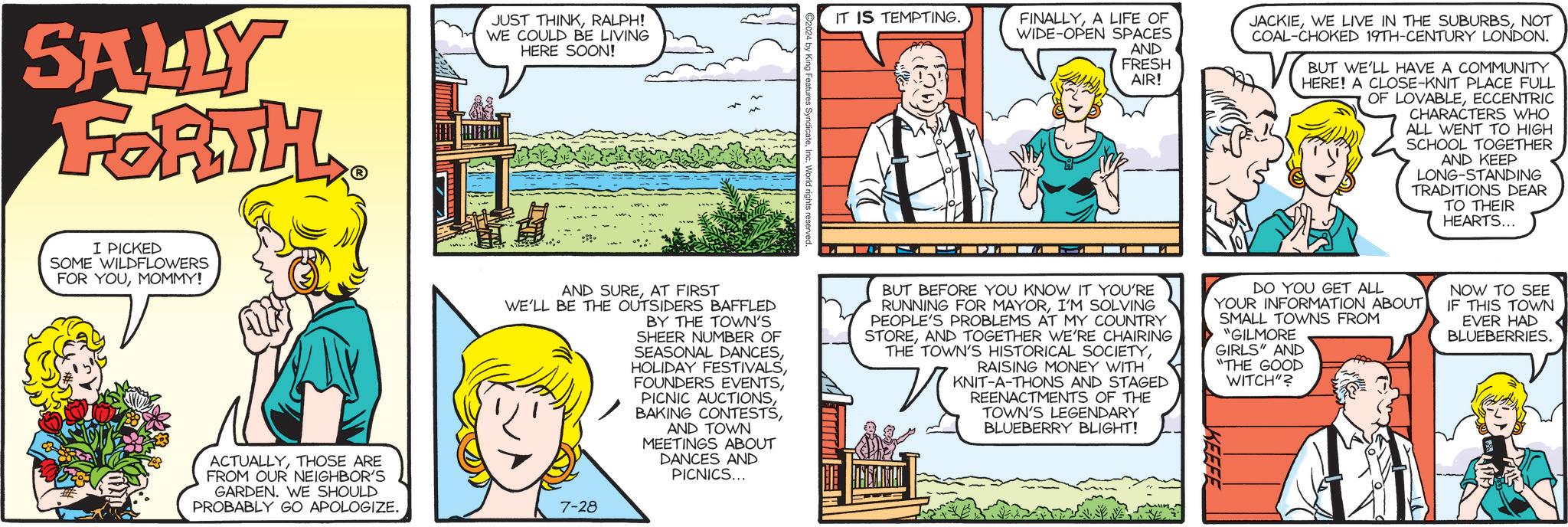 Parallel OCR: SALLY FORTH. ? I PICKED SOME WILDFLOWERS FOR YOUMOMMY! ACTUALLYTHOSE ARE FROM OUR NEIGHBOR'S GARDEN. WE SHOULD PROBABLY GO APOLOGIZE. JUST THINKRALPH! WE COULD BE LIVING HERE SOON! IT IS TEMPTING. c. World rights FINALLYA LIFE OF WIDE-OPEN SPACES AND FRESH AIR! JACKIENOT COAL-CHOKED 19TH-CENTURY LONDON. BUT WE'LL HAVE A COMMUNITY HERE! A CLOSE-KNIT PLACE FULL OF LOVABLEECCENTRIC CHARACTERS WHO ALL WENT TO HIGH SCHOOL TOGETHER AND KEEP LONG-STANDING TRADITIONS DEAR TO THEIR HEARTS... AND SUREAT FIRST WE'LL BE THE OUTSIDERS BAFFLED BY THE TOWN'S SHEER NUMBER OF SEASONAL DANCESAND TOWN MEETINGS ABOUT DANCES AND PICNICS... BUT BEFORE YOU KNOW IT YOU'RE RUNNING FOR MAYORI'M SOLVING PEOPLE'S PROBLEMS AT MY COUNTRY STOREAND TOGETHER WE'RE CHAIRING THE TOWN'S HISTORICAL SOCIETYRAISING MONEY WITH KNIT-A-THONS AND STAGED REENACTMENTS OF THE TOWN'S LEGENDARY BLUEBERRY BLIGHT! DO YOU GET ALL YOUR INFORMATION ABOUT) SMALL TOWNS FROM "GILMORE GIRLS" AND "THE GOOD WITCH"? NOW TO SEE IF THIS TOWN EVER HAD BLUEBERRIES. 7-28 SALLY FORTH . ? I PICKED SOME WILDFLOWERS FOR YOUMOMMY ! ACTUALLYTHOSE ARE FROM OUR NEIGHBOR'S GARDEN . WE SHOULD PROBABLY GO APOLOGIZE . JUST THINKRALPH ! WE COULD BE LIVING HERE SOON ! IT IS TEMPTING . c . World rights FINALLYA LIFE OF WIDE - OPEN SPACES AND FRESH AIR ! JACKIEWE LIVE IN THE SUBURBSNOT COAL - CHOKED 19TH - CENTURY LONDON . BUT WE'LL HAVE A COMMUNITY HERE ! A CLOSE - KNIT PLACE FULL OF LOVABLEECCENTRIC CHARACTERS WHO ALL WENT TO HIGH SCHOOL TOGETHER AND KEEP LONG - STANDING TRADITIONS DEAR TO THEIR HEARTS ... AND SUREAT FIRST WE'LL BE THE OUTSIDERS BAFFLED BY THE TOWN'S SHEER NUMBER OF SEASONAL DANCESHOLIDAY FESTIVALSFOUNDERS EVENTSPICNIC AUCTIONSBAKING CONTESTSAND TOWN MEETINGS ABOUT DANCES AND PICNICS ... BUT BEFORE YOU KNOW IT YOU'RE RUNNING FOR MAYORI'M SOLVING PEOPLE'S PROBLEMS AT MY COUNTRY STOREAND TOGETHER WE'RE CHAIRING THE TOWN'S HISTORICAL SOCIETYRAISING MONEY WITH KNIT - A - THONS AND STAGED REENACTMENTS OF THE TOWN'S LEGENDARY BLUEBERRY BLIGHT ! DO YOU GET ALL YOUR INFORMATION ABOUT ) SMALL TOWNS FROM " GILMORE GIRLS " AND " THE GOOD WITCH " ? NOW TO SEE IF THIS TOWN EVER HAD BLUEBERRIES . 7-28