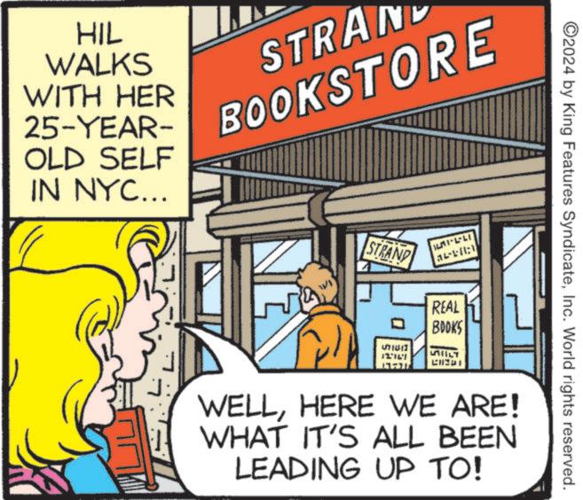 Fictional character OCR: HIL WALKS WITH HER STRA 25-YEAR BOOKSTORE OLD SELF IN NYC... J: STRAND REAL BOOKS ????? LTL ALT CHEDI ©2024 by King Features SyndicateInc. World rights reserved. WELLHERE WE ARE! WHAT IT'S ALL BEEN LEADING UP TO! HIL WALKS WITH HER STRA 25 - YEAR BOOKSTORE OLD SELF IN NYC ... J : STRAND REAL BOOKS ????? LTL ALT CHEDI © 2024 by King Features SyndicateInc. World rights reserved . WELLHERE WE ARE ! WHAT IT'S ALL BEEN LEADING UP TO !