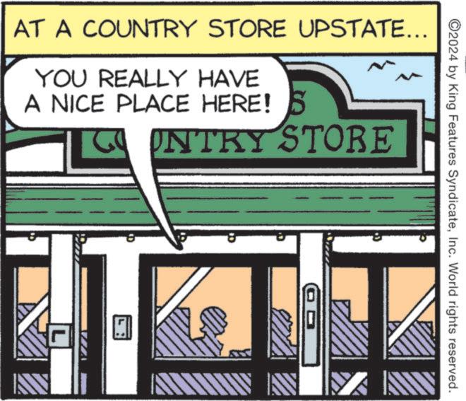 Door OCR: AT A COUNTRY STORE UPSTATE... YOU REALLY HAVE A NICE PLACE HERE! COUNTRY STORE L 8 ©2024 by King Features SyndicateInc. World rights reserved. C. AT A COUNTRY STORE UPSTATE ... YOU REALLY HAVE A NICE PLACE HERE ! COUNTRY STORE L 8 © 2024 by King Features SyndicateInc. World rights reserved . C.