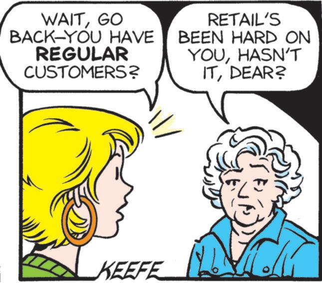 Human OCR: WAITGO BACK-YOU HAVE REGULAR CUSTOMERS? RETAIL'S BEEN HARD ON YOUHASN'T ITDEAR? KEEFE TK WAITGO BACK - YOU HAVE REGULAR CUSTOMERS ? RETAIL'S BEEN HARD ON YOUHASN'T ITDEAR ? KEEFE TK