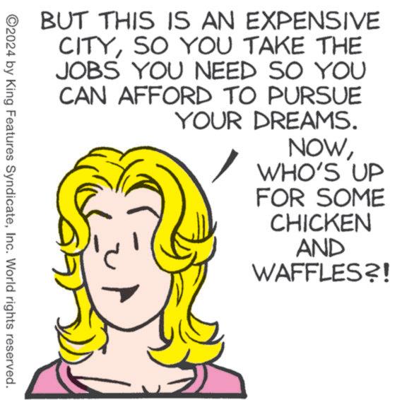Art OCR: BUT THIS IS AN EXPENSIVE CITYSO YOU TAKE THE JOBS YOU NEED SO YOU CAN AFFORD TO PURSUE YOUR DREAMS. NOWWHO'S UP FOR SOME CHICKEN AND WAFFLES?! ©2024 by King Features SyndicateInc. World rights reserved. BUT THIS IS AN EXPENSIVE CITYSO YOU TAKE THE JOBS YOU NEED SO YOU CAN AFFORD TO PURSUE YOUR DREAMS . NOWWHO'S UP FOR SOME CHICKEN AND WAFFLES ?! © 2024 by King Features SyndicateInc. World rights reserved .