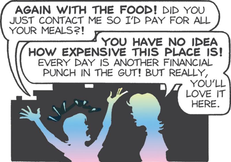 Illustration OCR: AGAIN WITH THE FOOD! DID YOU JUST CONTACT ME SO I'D PAY FOR ALL YOUR MEALS?! YOU HAVE NO IDEA HOW EXPENSIVE THIS PLACE IS! EVERY DAY IS ANOTHER FINANCIAL PUNCH IN THE GUT! BUT REALLYYOU'LL LOVE IT HERE. AGAIN WITH THE FOOD ! DID YOU JUST CONTACT ME SO I'D PAY FOR ALL YOUR MEALS ?! YOU HAVE NO IDEA HOW EXPENSIVE THIS PLACE IS ! EVERY DAY IS ANOTHER FINANCIAL PUNCH IN THE GUT ! BUT REALLYYOU'LL LOVE IT HERE .