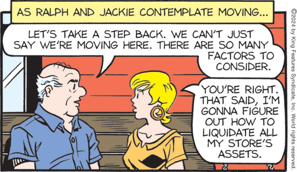 Font OCR: 2024 by King Features SyndicateInc. World rights reserved. AS RALPH AND JACKIE CONTEMPLATE MOVING... LET'S TAKE A STEP BACK. WE CAN'T JUST SAY WE'RE MOVING HERE. THERE ARE SO MANY FACTORS TO CONSIDER. YOU'RE RIGHT. THAT SAIDI'M GONNA FIGURE OUT HOW TO LIQUIDATE ALL MY STORE'S ASSETS. 72 2024 by King Features SyndicateInc. World rights reserved . AS RALPH AND JACKIE CONTEMPLATE MOVING ... LET'S TAKE A STEP BACK . WE CAN'T JUST SAY WE'RE MOVING HERE . THERE ARE SO MANY FACTORS TO CONSIDER . YOU'RE RIGHT . THAT SAIDI'M GONNA FIGURE OUT HOW TO LIQUIDATE ALL MY STORE'S ASSETS . 72