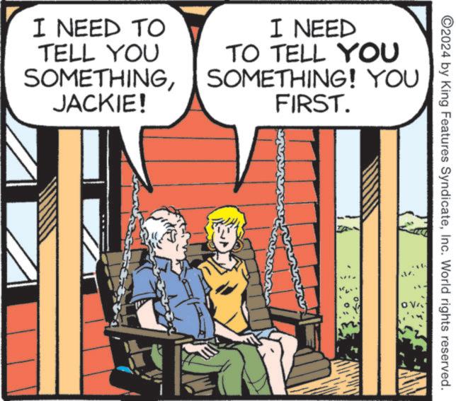 Comic book OCR: I NEED TO TELL YOU SOMETHINGJACKIE! I NEED TO TELL YOU SOMETHING! YOU FIRST. ©2024 by King Features SyndicateInc. World rights reserved. „. I NEED TO TELL YOU SOMETHINGJACKIE ! I NEED TO TELL YOU SOMETHING ! YOU FIRST . © 2024 by King Features SyndicateInc. World rights reserved . „ .