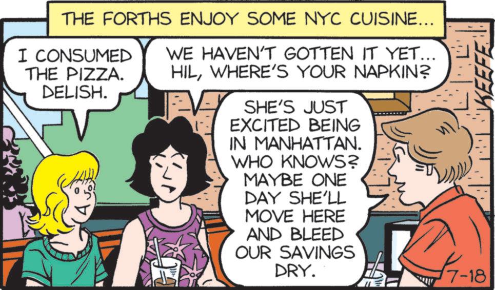 Line OCR: THE FORTHS ENJOY SOME NYC CUISINE... I CONSUMED THE PIZZA. DELISH. WE HAVEN'T GOTTEN IT YET... HILWHERE'S YOUR NAPKIN? SHE'S JUST EXCITED BEING IN MANHATTAN. WHO KNOWS? MAYBE ONE DAY SHE'LL MOVE HERE AND BLEED OUR SAVINGS DRY. 7-18 KEEFE THE FORTHS ENJOY SOME NYC CUISINE ... I CONSUMED THE PIZZA . DELISH . WE HAVEN'T GOTTEN IT YET ... HILWHERE'S YOUR NAPKIN ? SHE'S JUST EXCITED BEING IN MANHATTAN . WHO KNOWS ? MAYBE ONE DAY SHE'LL MOVE HERE AND BLEED OUR SAVINGS DRY . 7-18 KEEFE