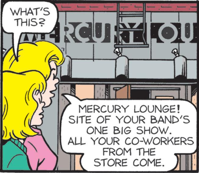 Art OCR: WHAT'S THIS? HERCURY LOU MERCURY LOUNGE! SITE OF YOUR BAND'S ONE BIG SHOW. ALL YOUR CO-WORKERS FROM THE STORE COME. WHAT'S THIS ? HERCURY LOU MERCURY LOUNGE ! SITE OF YOUR BAND'S ONE BIG SHOW . ALL YOUR CO - WORKERS FROM THE STORE COME .