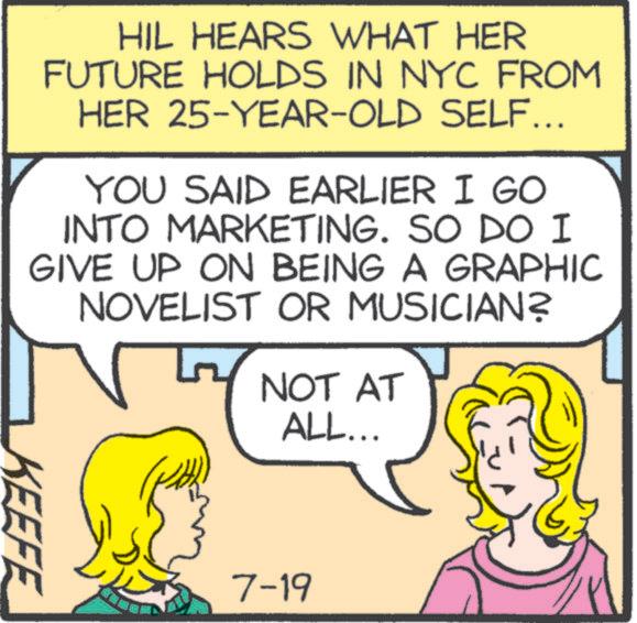 Font OCR: HIL HEARS WHAT HER FUTURE HOLDS IN NYC FROM HER 25-YEAR-OLD SELF... YOU SAID EARLIER I GO INTO MARKETING. SO DO I GIVE UP ON BEING A GRAPHIC NOVELIST OR MUSICIAN? NOT AT ALL... KEEFE 7-19 HIL HEARS WHAT HER FUTURE HOLDS IN NYC FROM HER 25 - YEAR - OLD SELF ... YOU SAID EARLIER I GO INTO MARKETING . SO DO I GIVE UP ON BEING A GRAPHIC NOVELIST OR MUSICIAN ? NOT AT ALL ... KEEFE 7-19