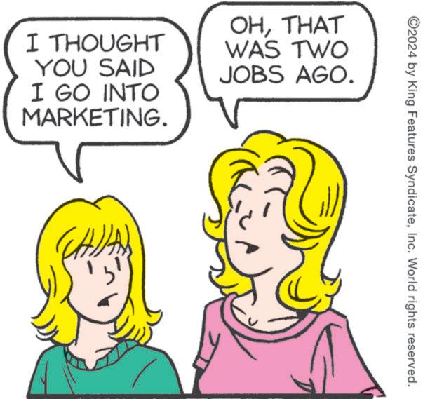 White OCR: I THOUGHT YOU SAID I GO INTO MARKETING. OHTHAT WAS TWO JOBS AGO. UN ©2024 by King Features SyndicateInc. World rights reserved. I THOUGHT YOU SAID I GO INTO MARKETING . OHTHAT WAS TWO JOBS AGO . UN © 2024 by King Features SyndicateInc. World rights reserved .