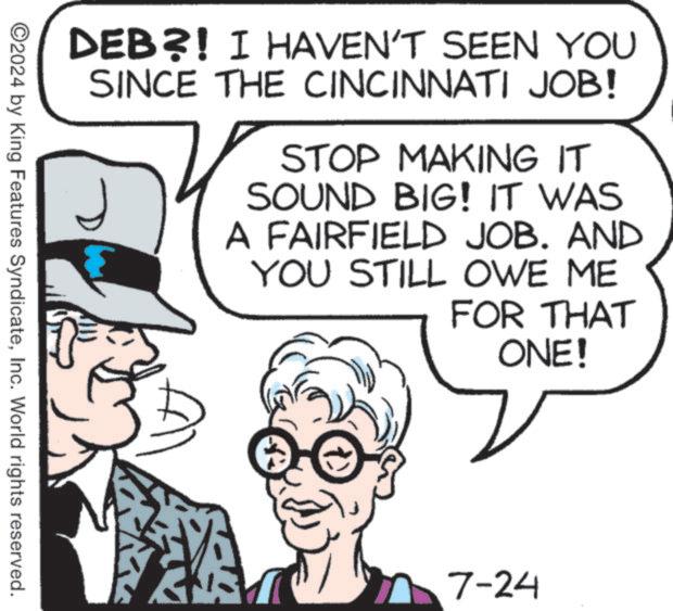Line OCR: DEB?! I HAVEN'T SEEN YOU SINCE THE CINCINNATI JOB! STOP MAKING IT SOUND BIG! IT WAS A FAIRFIELD JOB. AND YOU STILL OWE ME FOR THAT ONE! ©2024 by King Features SyndicateInc. World rights reserved. 7-24 DEB ?! I HAVEN'T SEEN YOU SINCE THE CINCINNATI JOB ! STOP MAKING IT SOUND BIG ! IT WAS A FAIRFIELD JOB . AND YOU STILL OWE ME FOR THAT ONE ! © 2024 by King Features SyndicateInc. World rights reserved . 7-24