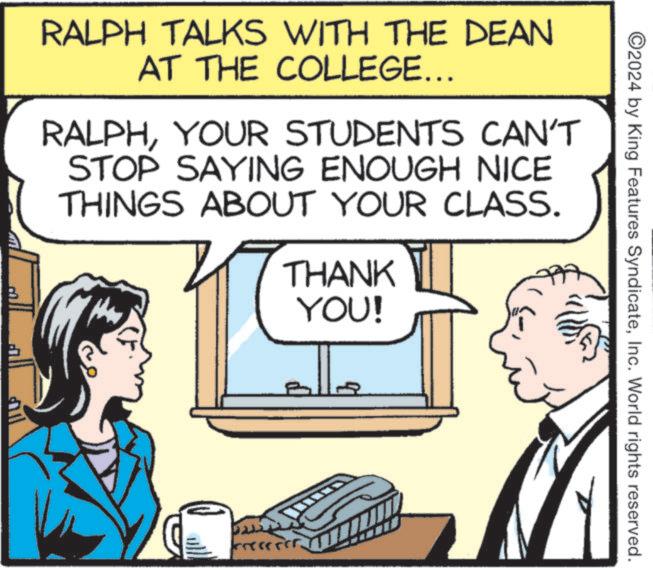 Technology OCR: ©2024 by King Features SyndicateInc. World rights reserved. RALPH TALKS WITH THE DEAN AT THE COLLEGE... RALPHYOUR STUDENTS CAN'T STOP SAYING ENOUGH NICE THINGS ABOUT YOUR CLASS. THANK YOU! © 2024 by King Features SyndicateInc. World rights reserved . RALPH TALKS WITH THE DEAN AT THE COLLEGE ... RALPHYOUR STUDENTS CAN'T STOP SAYING ENOUGH NICE THINGS ABOUT YOUR CLASS . THANK YOU !