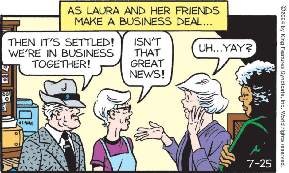 Parallel OCR: 08 AS LAURA AND HER FRIENDS MAKE A BUSINESS DEAL... THEN IT'S SETTLED! WE'RE IN BUSINESS TOGETHER! ISN'T THAT GREAT NEWS! UH...YAY? VIAUU 7-25 2024 by King Features SyndicateInc. World rights reserved. 08 AS LAURA AND HER FRIENDS MAKE A BUSINESS DEAL ... THEN IT'S SETTLED ! WE'RE IN BUSINESS TOGETHER ! ISN'T THAT GREAT NEWS ! UH ... YAY ? VIAUU 7-25 2024 by King Features SyndicateInc. World rights reserved .