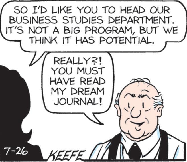 Jaw OCR: SO I'D LIKE YOU TO HEAD OUR BUSINESS STUDIES DEPARTMENT. IT'S NOT A BIG PROGRAMBUT WE THINK IT HAS POTENTIAL. REALLY?! YOU MUST HAVE READ MY DREAM JOURNAL! 7-26 KEEFE ? SO I'D LIKE YOU TO HEAD OUR BUSINESS STUDIES DEPARTMENT . IT'S NOT A BIG PROGRAMBUT WE THINK IT HAS POTENTIAL . REALLY ?! YOU MUST HAVE READ MY DREAM JOURNAL ! 7-26 KEEFE ?