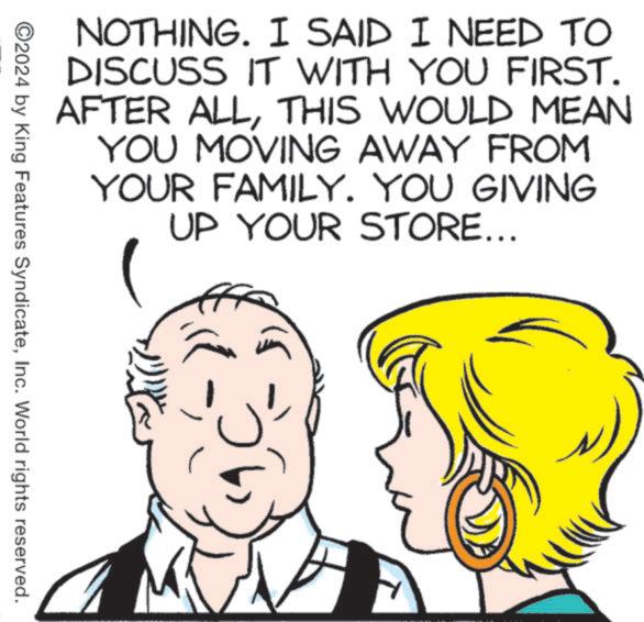 Cartoon OCR: NOTHING. I SAID I NEED TO DISCUSS IT WITH YOU FIRST. AFTER ALLTHIS WOULD MEAN YOU MOVING AWAY FROM YOUR FAMILY. YOU GIVING UP YOUR STORE... ©2024 by King Features SyndicateInc. World rights reserved. NOTHING . I SAID I NEED TO DISCUSS IT WITH YOU FIRST . AFTER ALLTHIS WOULD MEAN YOU MOVING AWAY FROM YOUR FAMILY . YOU GIVING UP YOUR STORE ... © 2024 by King Features SyndicateInc. World rights reserved .