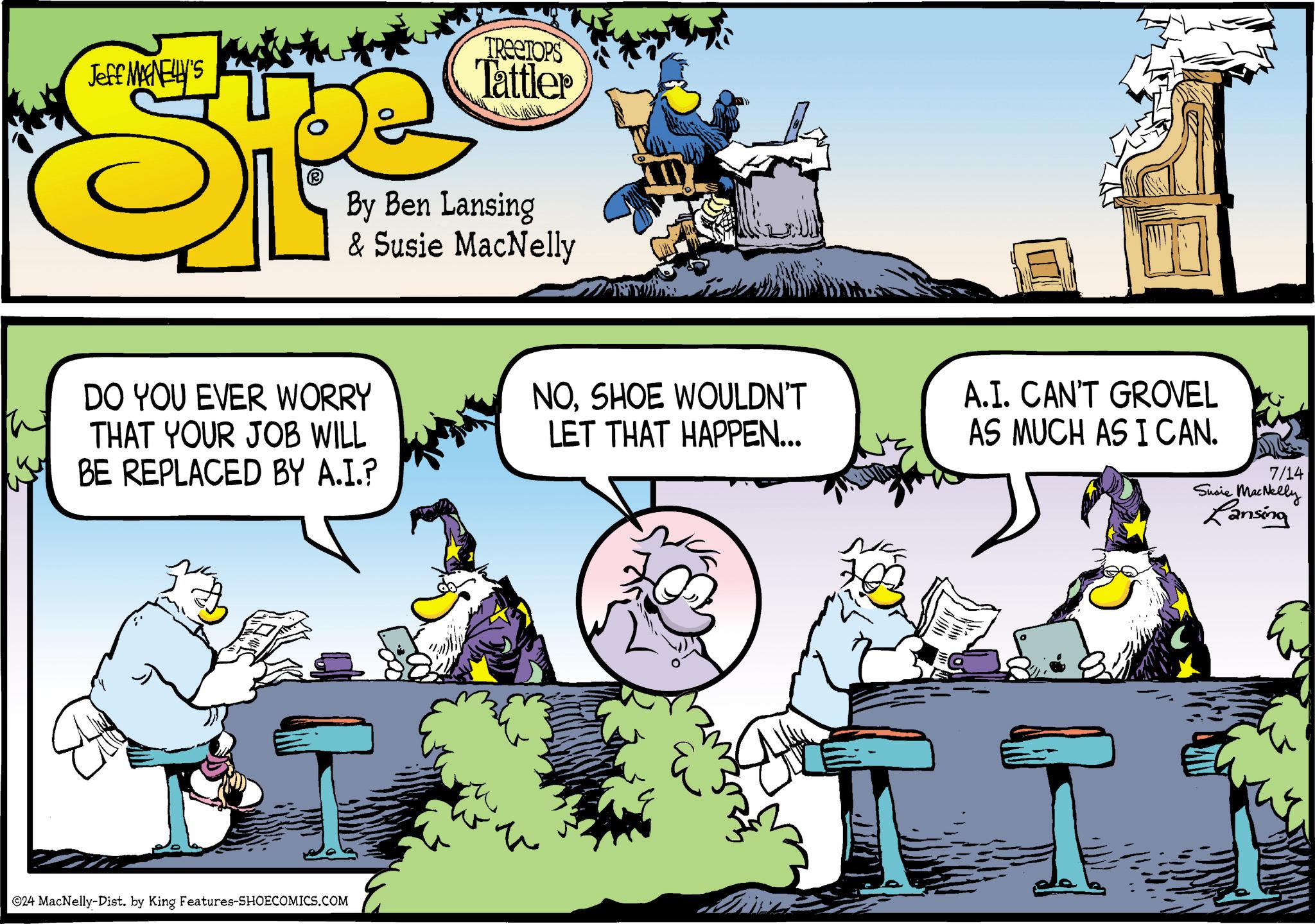 Illustration OCR: Jeff MANELLY'S TREETOPS Tattler By Ben Lansing & Susie MacNelly DO YOU EVER WORRY THAT YOUR JOB WILL BE REPLACED BY A.I.? ©24 MacNelly-Dist. by King Features-SHOECOMICS.COM NOSHOE WOULDN'T LET THAT HAPPEN... A.I. CAN'T GROVEL AS MUCH AS I CAN. 7/14 Susie MacNelly Lansing Jeff MANELLY'S TREETOPS Tattler By Ben Lansing & Susie MacNelly DO YOU EVER WORRY THAT YOUR JOB WILL BE REPLACED BY A.I. ? © 24 MacNelly - Dist . by King Features-SHOECOMICS.COM NOSHOE WOULDN'T LET THAT HAPPEN ... A.I. CAN'T GROVEL AS MUCH AS I CAN . 7/14 Susie MacNelly Lansing