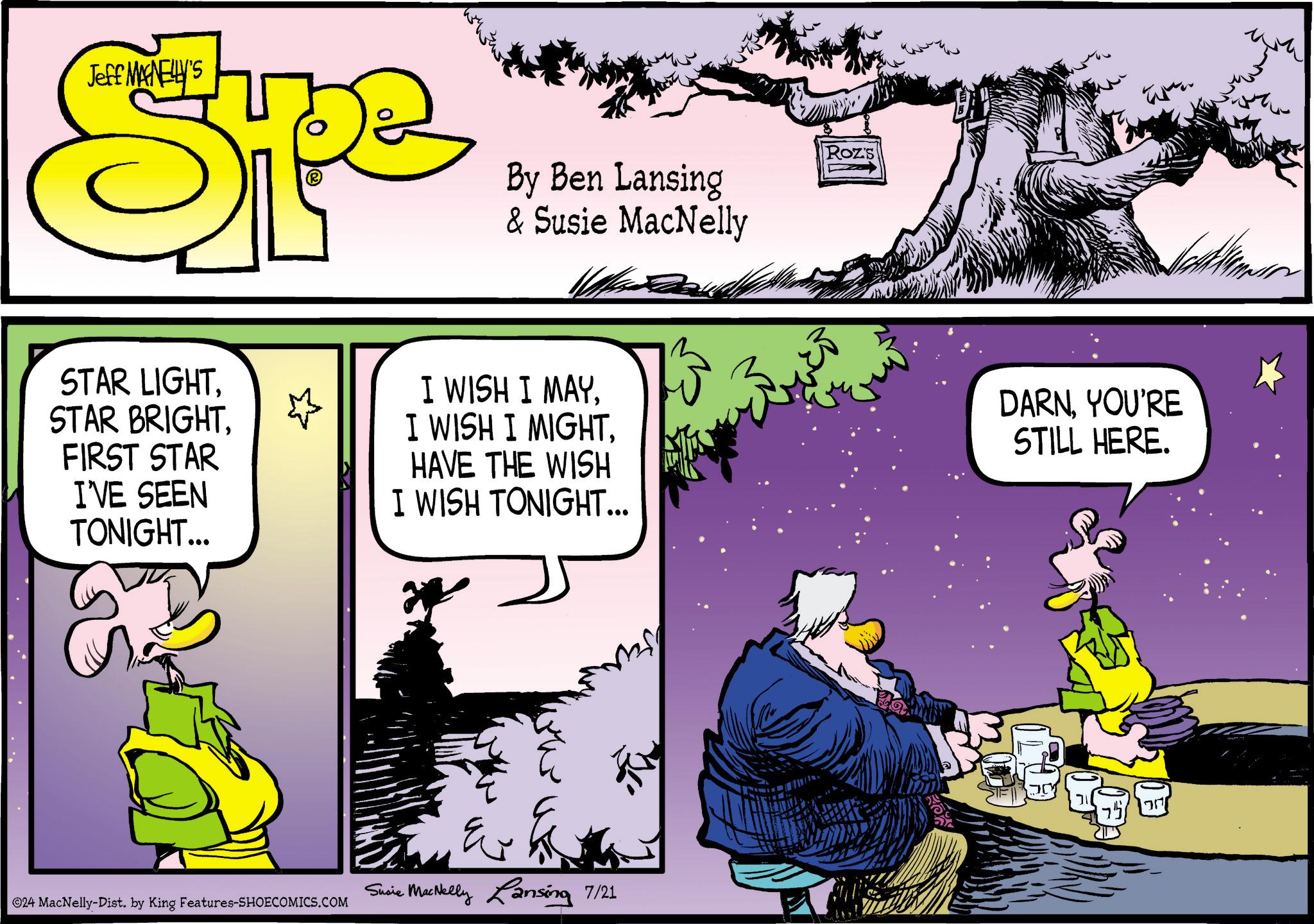 Art OCR: Jeff MANELLY'S Sp By Ben Lansing & Susie MacNelly Roz's STAR LIGHTFIRST STAR I'VE SEEN TONIGHT... I WISH I MAYHAVE THE WISH I WISH TONIGHT... DARNYOU'RE STILL HERE. ©24 MacNelly-Dist. by King Features-SHOECOMICS.COM Susie MacNelly Lansing 7/21 ??? 757 Jeff MANELLY'S Sp By Ben Lansing & Susie MacNelly Roz's STAR LIGHTSTAR BRIGHTFIRST STAR I'VE SEEN TONIGHT ... I WISH I MAYI WISH I MIGHTHAVE THE WISH I WISH TONIGHT ... DARNYOU'RE STILL HERE . © 24 MacNelly - Dist . by King Features-SHOECOMICS.COM Susie MacNelly Lansing 7/21 ??? 757